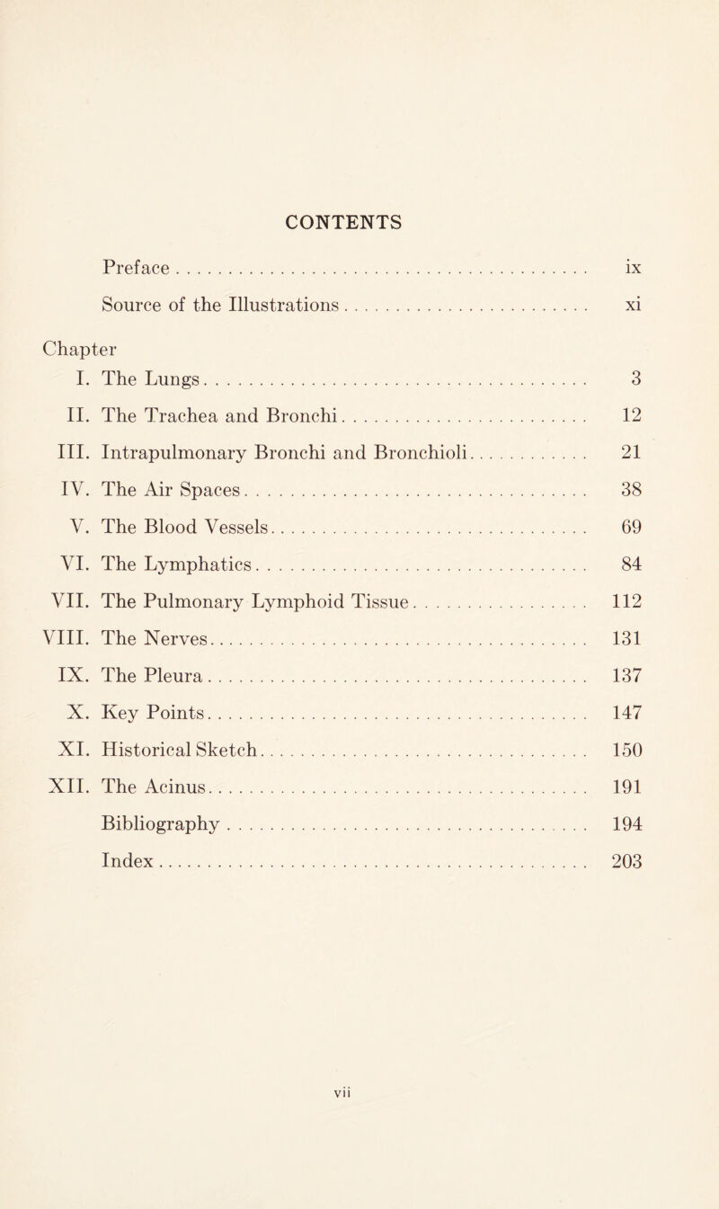 CONTENTS Preface. ix Source of the Illustrations. xi Chapter I. The Lungs. 3 II. The Trachea and Bronchi. 12 III. Intrapulmonary Bronchi and Bronchioli. 21 IV. The Air Spaces. 38 V. The Blood Vessels. 69 VI. The Lymphatics. 84 VII. The Pulmonary Lymphoid Tissue. 112 VIII. The Nerves. 131 IX. The Pleura. 137 X. Key Points. 147 XI. Historical Sketch. 150 XII. The Acinus. 191 Bibliography. 194 Index. 203