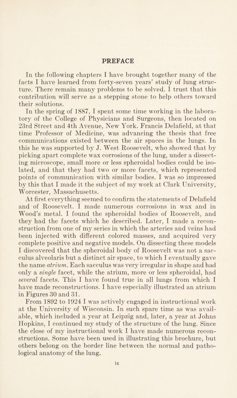 PREFACE In the following chapters I have brought together many of the facts I have learned from forty-seven years’ study of lung struc¬ ture. There remain many problems to be solved. I trust that this contribution will serve as a stepping stone to help others toward their solutions. In the spring of 1887, I spent some time working in the labora¬ tory of the College of Physicians and Surgeons, then located on 23rd Street and 4th Avenue, New York. Francis Delafield, at that time Professor of Medicine, was advancing the thesis that free communications existed between the air spaces in the lungs. In this he was supported by J. West Roosevelt, who showed that by picking apart complete wax corrosions of the lung, under a dissect¬ ing microscope, small more or less spheroidal bodies could be iso¬ lated, and that they had two or more facets, which represented points of communication with similar bodies. I was so impressed by this that I made it the subject of my work at Clark University, Worcester, Massachusetts. At first everything seemed to confirm the statements of Delafield and of Roosevelt. I made numerous corrosions in wax and in Wood’s metal. I found the spheroidal bodies of Roosevelt, and they had the facets which he described. Later, I made a recon¬ struction from one of my series in which the arteries and veins had been injected with different colored masses, and acquired very complete positive and negative models. On dissecting these models I discovered that the spheroidal body of Roosevelt was not a sac- culus alveolaris but a distinct air space, to which I eventually gave the name atrium. Each sacculus was very irregular in shape and had only a single facet, while the atrium, more or less spheroidal, had several facets. This I have found true in all lungs from which I have made reconstructions. I have especially illustrated an atrium in Figures 30 and 31. From 1892 to 1924 I was actively engaged in instructional work at the University of Wisconsin. In such spare time as was avail¬ able, which included a year at Leipzig and, later, a year at Johns Hopkins, I continued my study of the structure of the lung. Since the close of my instructional work I have made numerous recon¬ structions. Some have been used in illustrating this brochure, but others belong on the border line between the normal and patho¬ logical anatomy of the lung.