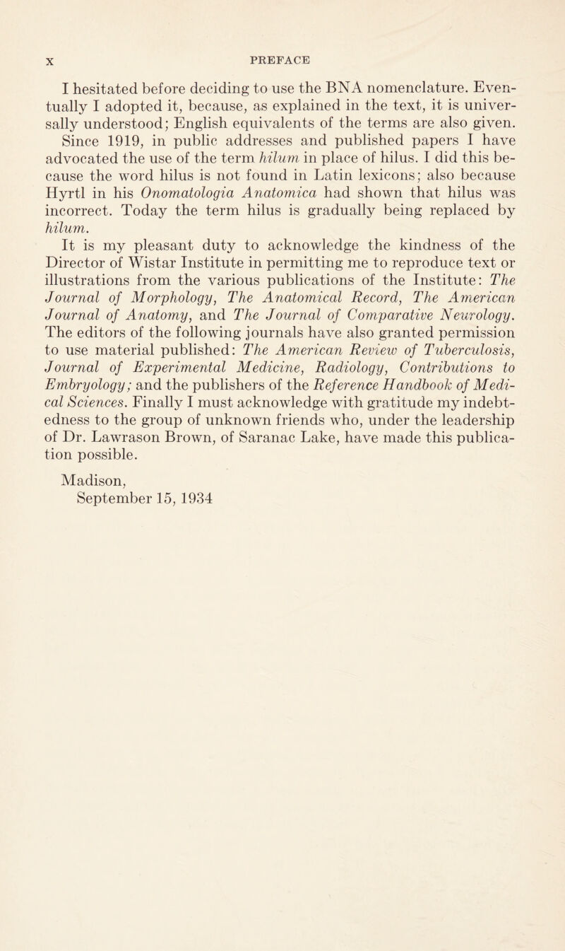 I hesitated before deciding to use the BN A nomenclature. Even¬ tually I adopted it, because, as explained in the text, it is univer¬ sally understood; English equivalents of the terms are also given. Since 1919, in public addresses and published papers I have advocated the use of the term hilum in place of hilus. I did this be¬ cause the word hilus is not found in Latin lexicons; also because Hyrtl in his Onomatologia Anatomica had shown that hilus was incorrect. Today the term hilus is gradually being replaced by hilum. It is my pleasant duty to acknowledge the kindness of the Director of Wistar Institute in permitting me to reproduce text or illustrations from the various publications of the Institute: The Journal of Morphology, The Anatomical Record, The American Journal of Anatomy, and The Journal of Comparative Neurology. The editors of the following journals have also granted permission to use material published: The American Review of Tuberculosis, Journal of Experimental Medicine, Radiology, Contributions to Embryology; and the publishers of the Reference Handbook of Medi¬ cal Sciences. Finally I must acknowledge with gratitude my indebt¬ edness to the group of unknown friends who, under the leadership of Dr. Lawrason Brown, of Saranac Lake, have made this publica¬ tion possible. Madison, September 15, 1934