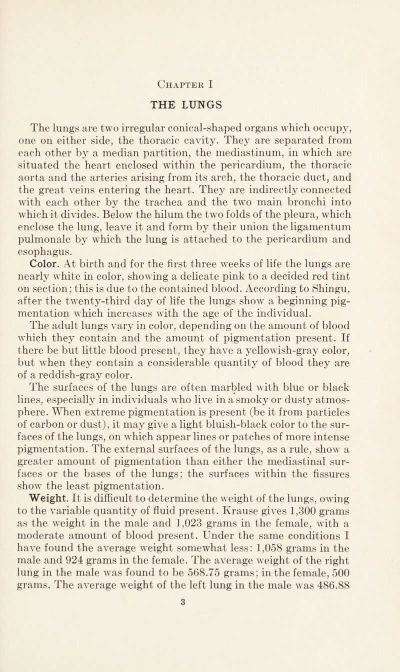 Chapter I THE LUNGS The lungs are two irregular conical-shaped organs which occupy, one on either side, the thoracic cavity. They are separated from each other by a median partition, the mediastinum, in which are situated the heart enclosed within the pericardium, the thoracic aorta and the arteries arising from its arch, the thoracic duct, and the great veins entering the heart. They are indirectly connected with each other by the trachea and the two main bronchi into which it divides. Below the hilum the two folds of the pleura, which enclose the lung, leave it and form by their union the ligamentum pulmonale by which the lung is attached to the pericardium and esophagus. Color. At birth and for the first three weeks of life the lungs are nearly white in color, showing a delicate pink to a decided red tint on section; this is due to the contained blood. According to Shingu, after the twenty-third day of life the lungs show a beginning pig¬ mentation which increases with the age of the individual. The adult lungs vary in color, depending on the amount of blood which they contain and the amount of pigmentation present. If there be but little blood present, they have a yellowish-gray color, but when they contain a considerable quantity of blood they are of a reddish-gray color. The surfaces of the lungs are often marbled with blue or black lines, especially in individuals who live in a smoky or dusty atmos¬ phere. When extreme pigmentation is present (be it from particles of carbon or dust), it may give a light bluish-black color to the sur¬ faces of the lungs, on which appear lines or patches of more intense pigmentation. The external surfaces of the lungs, as a rule, show a greater amount of pigmentation than either the mediastinal sur¬ faces or the bases of the lungs; the surfaces within the fissures show the least pigmentation. Weight. It is difficult to determine the weight of the lungs, owing to the variable quantity of fluid present. Krause gives 1,300 grams as the weight in the male and 1,023 grams in the female, with a moderate amount of blood present. Under the same conditions I have found the average weight somewhat less: 1,058 grams in the male and 924 grams in the female. The average weight of the right lung in the male was found to be 568.75 grams; in the female, 500 grams. The average weight of the left lung in the male was 486.88