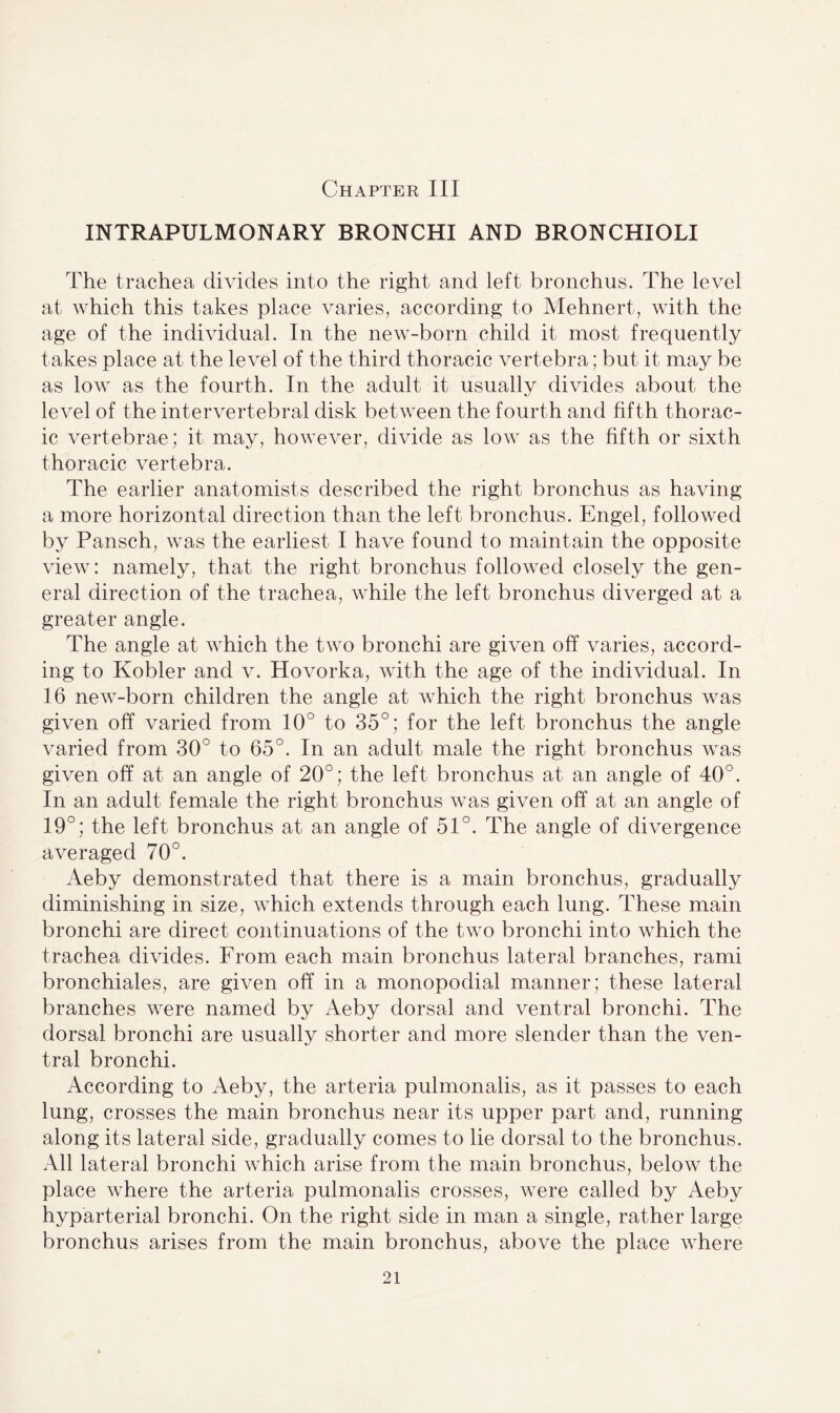 Chapter III INTRAPULMONARY BRONCHI AND BRONCHIOLI The trachea divides into the right and left bronchus. The level at which this takes place varies, according to Mehnert, with the age of the individual. In the new-born child it most frequently takes place at the level of the third thoracic vertebra ; but it may be as low as the fourth. In the adult it usually divides about the level of the intervertebral disk between the fourth and fifth thorac¬ ic vertebrae; it may, however, divide as low as the fifth or sixth thoracic vertebra. The earlier anatomists described the right bronchus as having a more horizontal direction than the left bronchus. Engel, followed by Pansch, was the earliest I have found to maintain the opposite view: namely, that the right bronchus followed closely the gen¬ eral direction of the trachea, while the left bronchus diverged at a greater angle. The angle at which the two bronchi are given off varies, accord¬ ing to Kobler and v. Hovorka, with the age of the individual. In 16 new-born children the angle at which the right bronchus was given off varied from 10° to 35°; for the left bronchus the angle varied from 30° to 65°. In an adult male the right bronchus was given off at an angle of 20°; the left bronchus at an angle of 40°. In an adult female the right bronchus was given off at an angle of 19°; the left bronchus at an angle of 51°. The angle of divergence averaged 70°. Aeby demonstrated that there is a main bronchus, gradually diminishing in size, which extends through each lung. These main bronchi are direct continuations of the two bronchi into which the trachea divides. From each main bronchus lateral branches, rami bronchiales, are given off in a monopodial manner; these lateral branches were named by Aeby dorsal and ventral bronchi. The dorsal bronchi are usually shorter and more slender than the ven¬ tral bronchi. According to Aeby, the arteria pulmonalis, as it passes to each lung, crosses the main bronchus near its upper part and, running along its lateral side, gradually comes to lie dorsal to the bronchus. All lateral bronchi which arise from the main bronchus, below the place where the arteria pulmonalis crosses, were called by Aeby hyparterial bronchi. On the right side in man a single, rather large bronchus arises from the main bronchus, above the place where