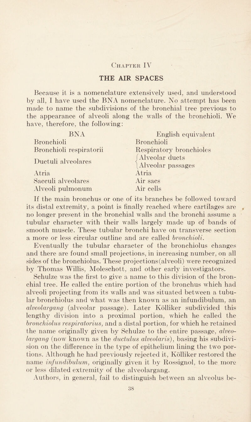 Chapter IV THE AIR SPACES Because it is a nomenclature extensively used, and understood by all, I have used the BN A nomenclature. No attempt has been made to name the subdivisions of the bronchial tree previous to the appearance of alveoli along the walls of the bronchioli. We have, therefore, the following: BN A Bronchioli Bronchioli respiratorii Ductuli alveolares Atria Sacculi alveolares Alveoli pulmonum English equivalent Bronchioli Respiratory bronchioles Alveolar ducts Alveolar passages Atria Air sacs Air cells If the main bronchus or one of its branches be followed toward its distal extremity, a point is finally reached where cartilages are no longer present in the bronchial walls and the bronchi assume a tubular character with their Avails largely made up of bands of smooth muscle. These tubular bronchi haA^e on transverse section a more or less circular outline and are called bronchioli. Eventually the tubular character of the bronchiolus changes and there are found small projections, in increasing number, on all sides of the bronchiolus. These projections (alveoli) were recognized by Thomas Willis, Moleschott, and other early investigators. Schulze Avas the first to give a name to this division of the bron¬ chial tree. He called the entire portion of the bronchus A\diich had alveoli projecting from its walls and was situated betAveen a tubu¬ lar bronchiolus and what Avas then known as an infundibulum, an alveolargang (alveolar passage). Later Kolliker subdivided this lengthy division into a proximal portion, which he called the bronchiolus respiratorius, and a distal portion, for Avhich he retained the name originally given by Schulze to the entire passage, alveo¬ largang (noAv known as the ductulus alveolaris), basing his subdivi¬ sion on the difference in the type of epithelium lining the tAvo por¬ tions. Although he had previously rejected it, Kolliker restored the name infundibulum, originally given it by Rossignol, to the more or less dilated extremity of the alveolargang. Authors, in general, fail to distinguish between an alveolus be- *