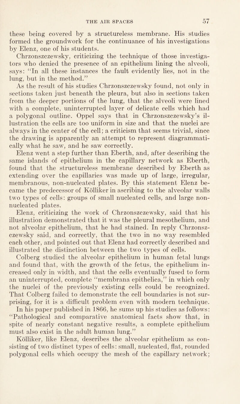 these being covered by a structureless membrane. His studies formed the groundwork for the continuance of his investigations by Elenz, one of his students. Chrzonszczewsky, criticizing the technique of those investiga¬ tors who denied the presence of an epithelium lining the alveoli, says: “In all these instances the fault evidently lies, not in the lung, but in the method ” As the result of his studies Chrzonszczewsky found, not only in sections taken just beneath the pleura, but also in sections taken from the deeper portions of the lung, that the alveoli were lined with a complete, uninterrupted layer of delicate cells which had a polygonal outline. Oppel says that in Chrzonszczewsky’s il¬ lustration the cells are too uniform in size and that the nuclei are always in the center of the cell; a criticism that seems trivial, since the drawing is apparently an attempt to represent diagrammati- cally what he saw, and he saw correctly. Elenz went a step further than Eberth, and, after describing the same islands of epithelium in the capillary network as Eberth, found that the structureless membrane described by Eberth as extending over the capillaries was made up of large, irregular, membranous, non-nucleated plates. By this statement Elenz be¬ came the predecessor of Kolliker in ascribing to the alveolar walls two types of cells: groups of small nucleated cells, and large non- nucleated plates. Elenz, criticizing the work of Chrzonszczewsky, said that his illustration demonstrated that it was the pleural mesothelium, and not alveolar epithelium, that he had stained. In reply Chrzonsz¬ czewsky said, and correctly, that the two in no way resembled each other, and pointed out that Elenz had correctly described and illustrated the distinction between the two types of cells. Colberg studied the alveolar epithelium in human fetal lungs and found that, with the growth of the fetus, the epithelium in¬ creased only in width, and that the cells eventually fused to form an uninterrupted, complete “membrana epithelica,” in which only the nuclei of the previously existing cells could be recognized. That Colberg failed to demonstrate the cell boundaries is not sur¬ prising, for it is a difficult problem even with modern technique. In his paper published in 1866, he sums up his studies as follows: “Pathological and comparative anatomical facts show that, in spite of nearly constant negative results, a complete epithelium must also exist in the adult human lung.” Kolliker, like Elenz, describes the alveolar epithelium as con¬ sisting of two distinct types of cells: small, nucleated, flat, rounded polygonal cells which occupy the mesh of the capillary network;