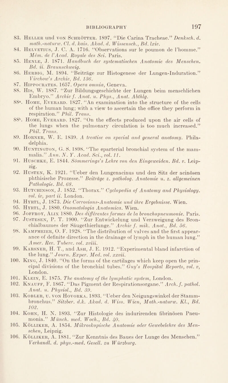 83. Heller und von Schrotter. 1897. “Die Carina Tracheae.” Denksch. d. math.-naturw. Cl. d. kais. Akad. d. Wissensch., Bd. Ixiv. 84. Helvetius, J. C. A. 1716. “Observations snr le poumon de l’homme.” Mem. de V Acad. Roy ale des Sci. Paris. 85. Henle, J. 1871. Handbuch dev systematischen Anatomie des Menschen. Bd. ii. Braunschweig. 86. Herbig, M. 1894. “Beitrage zur Histogenese der Lungen-Induration.” Virchow's Archiv, Bd. 136. 87. Hippocrates. 1657. Opera omnia, Geneva. 88. His, W. 1887. “Zur Bildungsgeschichte der Lungen beim menschlichen Embryo.” Archiv f. Anat. u. Phys., Anal. Abthlg. 88a. Home, Everard. 1827. “An examination into the structure of the cells of the human lung; with a view to ascertain the office they perform in respiration.” Phil. Trans. 88b. Home, Everard. 1827. “On the effects produced upon the air cells of the lungs when the pulmonary circulation is too much increased.” Phil. Trans. 89. Horner, W. E. 1839. A treatise on special and general anatomy. Phila¬ delphia. 90. Huntington, G. S. 1898. “The eparterial bronchial system of the mam¬ malia.” Ann. N. Y. Acacl. Sci., vol. 11. 91. Huschke, E. 1844. Sommerings’s Lehre von den Eingeweiden. Bd. v. Leip¬ zig. 92. Husten, K. 1921. “Ueber den Lungenacinus und den Sitz der acinosen phthisische Prozesse.” Beitrage z. patholog. Anatomie u. z. allgemeinen Pathologie. Bd. 68. 93. Hutchinson, J. 1852. “Thorax.” Cyclopedia of Anatomy and Physiology. vol. iv, part ii. London. 94. Hyrtl, J. 1873. Die Corrosions-Anatomie und Hire Ergebnisse. Wien. 95. Hyrtl, J. 1880. Onornatologia Anatomica. Wien. 96. Joffroy, Alix 1880. Des differentes formes de la bronchopneumonie. Paris. 97. Justesen, P. T. 1900. “Zur Entwickelung und Verzweigung des Bron- chialbaumes der Saugethierlunge.” Archiv f. mik. Anat., Bd. 56. 98. Kampmeier, O. F. 1928. “The distribution of valves and the first appear¬ ance of definite direction in the drainage of lymph in the human lung.” Amer. Rev. Tuberc. vol. xviii. 99. Karsner, H. T., and Ash, J. E. 1912. “Experimental bland infarction of the lung.” Journ. Exper. Med. vol. xxvii. 100. King, J. 1840. “On the forms of the cartilages which keep open the prin¬ cipal divisions of the bronchial tubes.” Guy’s Hospital Reports, vol. v, London. 101. Klein, E. 1875. The anatomy of the lymphatic system, London. 102. Knauff, F. 1867. “Das Pigment der Respirationsorgane.” Arch. f. patliol. Anat. u. Physiol., Bd. 39. 103. Kobler, u. von Hovorka. 1893. “Ueber den Neigungswinkel der Stamm- bronchus.” Sitzber. d.k. Akad. d. IFtss. Wien, Math.-naturw. Kl., Bd. 102. 104. Kohn, H. N. 1893. “Zur Histologie des indurirenden fibrinosen Pneu¬ monia.” Munch, med. Woch., Bd. /+0. 105. Kolliker, A. 1854. Mikroskopische Anatomie oder Gewebelehre des Men¬ schen, Leipzig. 106. Kolliker, A. 1881. “Zur Kenntnis des Baues der Lunge des Menschen.” Verhandl. d. phys.-med. Gesell. zu W urzburg.