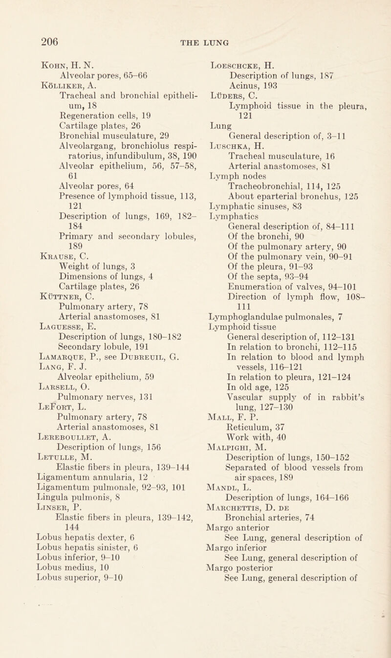 Kohn, H. N. Alveolar pores, 65-66 Kolliker, A. Tracheal and bronchial epitheli¬ um, 18 Regeneration cells, 19 Cartilage plates, 26 Bronchial musculature, 29 Alveolargang, bronchiolus respi- ratorius, infundibulum, 38, 190 Alveolar epithelium, 56, 57-58, 61 Alveolar pores, 64 Presence of lymphoid tissue, 113, 121 Description of lungs, 169, 182- 184 Primary and secondary lobules, 189 Krause, C. Weight of lungs, 3 Dimensions of lungs, 4 Cartilage plates, 26 Kuttner, C. Pulmonary artery, 78 Arterial anastomoses, 81 Laguesse, E. Description of lungs, 180-182 Secondary lobule, 191 Lamarque, P., see Dubreuil, G. Lang, F. J. Alveolar epithelium, 59 Larsell, 0. Pulmonary nerves, 131 LeFort, L. Pulmonary artery, 78 Arterial anastomoses, 81 Lereboullet, A. Description of lungs, 156 Letulle, M. Elastic fibers in pleura, 139-144 Ligamentum annularia, 12 Ligamentum pulmonale, 92-93, 101 Lingula pulmonis, 8 Linser, P. Elastic fibers in pleura, 139-142, 144 Lobus hepatis dexter, 6 Lobus hepatis sinister, 6 Lobus inferior, 9-10 Lobus medius, 10 Lobus superior, 9-10 Loeschcke, H. Description of lungs, 187 Acinus, 193 Luders, C. Lymphoid tissue in the pleura, 121 Lung General description of, 3-11 Luschka, H. Tracheal musculature, 16 Arterial anastomoses, 81 Lymph nodes Tracheobronchial, 114, 125 About eparterial bronchus, 125 Lymphatic sinuses, 83 Lymphatics General description of, 84-111 Of the bronchi, 90 Of the pulmonary artery, 90 Of the pulmonary vein, 90-91 Of the pleura, 91-93 Of the septa, 93-94 Enumeration of valves, 94-101 Direction of lymph flow, 108- 111 Lymphoglandulae pulmonales, 7 Lymphoid tissue General description of, 112-131 In relation to bronchi, 112-115 In relation to blood and lymph vessels, 116-121 In relation to pleura, 121-124 In old age, 125 Vascular supply of in rabbit’s lung, 127-130 Mall, F. P. Reticulum, 37 Work with, 40 Malpighi, M. Description of lungs, 150-152 Separated of blood vessels from air spaces, 189 Mandl, L. Description of lungs, 164-166 Marchettis, D. de Bronchial arteries, 74 Margo anterior See Lung, general description of Margo inferior See Lung, general description of Margo posterior See Lung, general description of