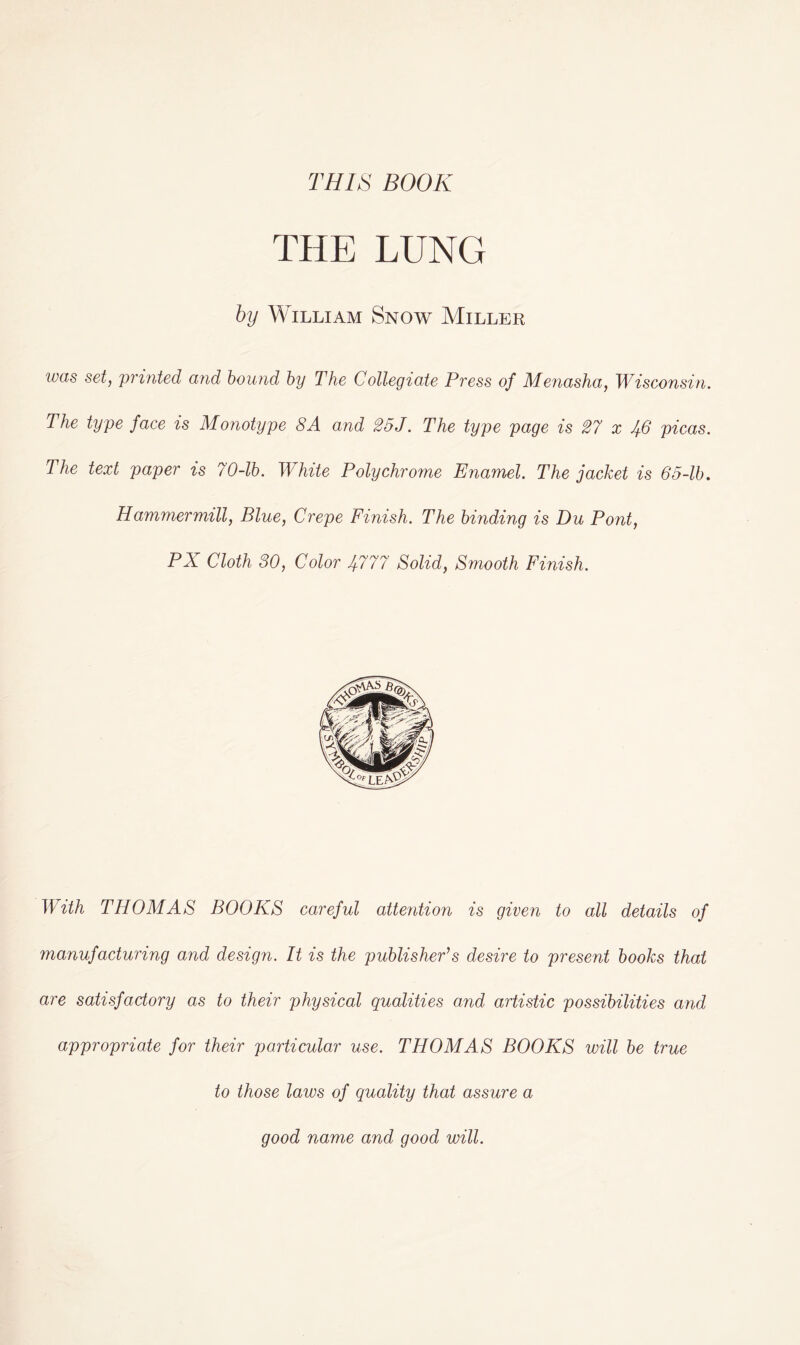 THIS BOOK THE LUNG by William Snow Miller was set, printed and bound by The Collegiate Press of Menasha, Wisconsin. The type face is Monotype 8A and 25J. The type page is 27 x 46 picas. The text paper is 70-lb. White Polychrome Enamel. The jacket is 65-lb. Hammer mill, Blue, Crepe Finish. The binding is Du Pont, PX Cloth 30, Color 4777 Solid, Smooth Finish. With THOMAS BOOKS careful attention is given to all details of manufacturing and design. It is the publisher’s desire to present books that are satisfactory as to their physical qualities and artistic possibilities and appropriate for their particular use. THOMAS BOOKS will be true to those laws of quality that assure a good name and good will.