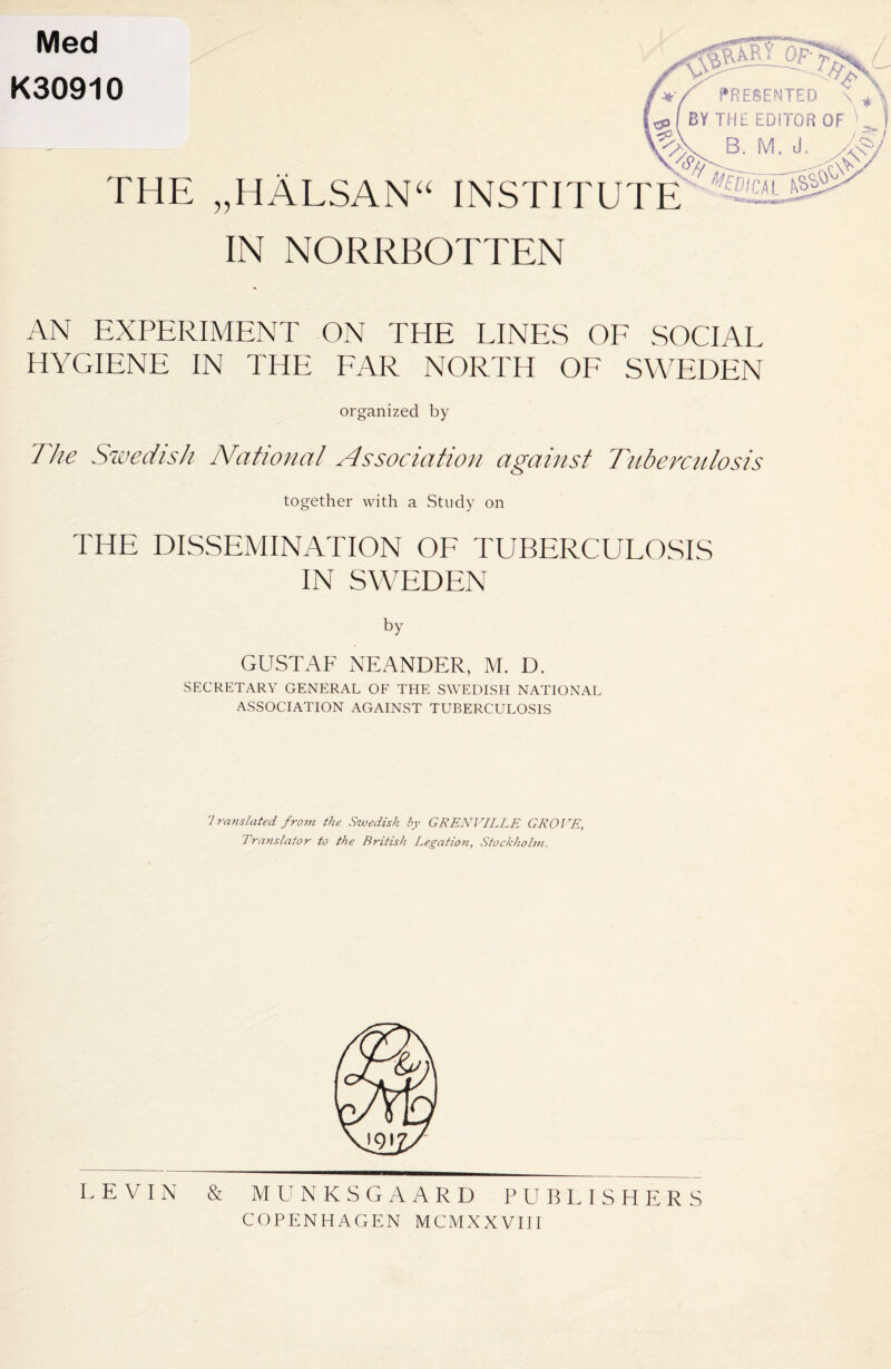 Med K30910 THE „HÄLSANU IN NORRBOTTEN PRESENTED BY THE EDITOR OF INSTITUTE AN EXPERIMENT ON THE LINES OF SOCIAL HYGIENE IN THE FAR NORTH OF SWEDEN organized by The Swedish National Association against Tuberculosis together with a Study on THE DISSEMINATION OF TUBERCULOSIS IN SWEDEN by GUSTAF NEANDER, M. D. SECRETARY GENERAL OF THE SWEDISH NATIONAL ASSOCIATION AGAINST TUBERCULOSIS 7 reinstated from the Swedish by GRENVILLE GROVE, Translator to the British Legation, Stockholm. LEVIN & MUNKSGAARD PUBLISHERS COPENHAGEN MCMXXVIII