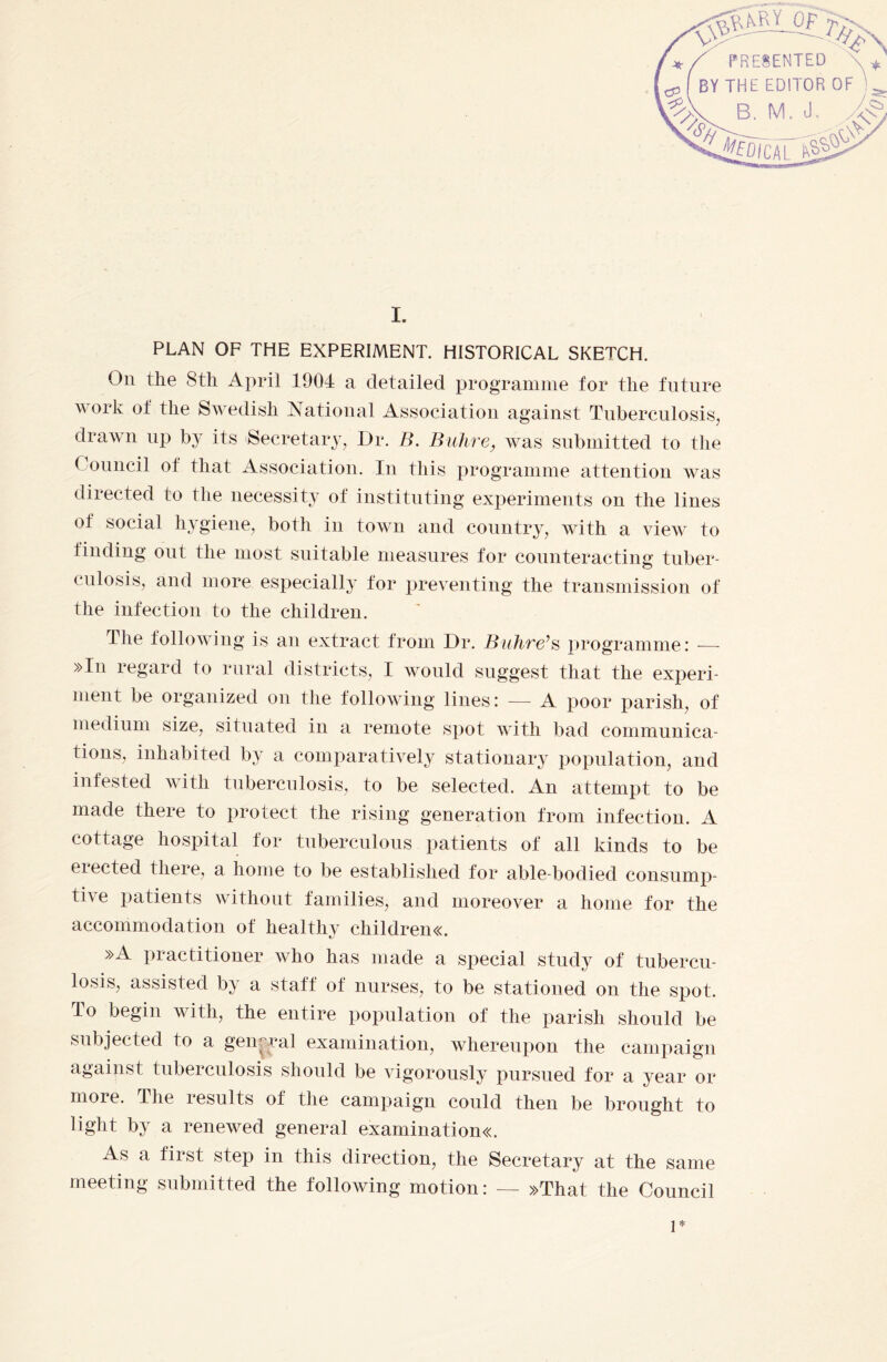 I. PLAN OF THE EXPERIMENT. HISTORICAL SKETCH. On the 8th April 1904 a detailed programme for the future work of the Swedish National Association against Tuberculosis, drawn up by its Secretary, Dr. B. Buhre, was submitted to the Council of that Association. In this programme attention was directed to the necessity of instituting experiments on the lines of social hygiene, both in town and country, with a view to finding out the most suitable measures for counteracting tuber¬ culosis, and more especially for preventing the transmission of the infection to the children. The following is an extract from Dr. Buhre’s programme: — »In regard to rural districts, I would suggest that the experi¬ ment be organized on the following lines: — A poor parish, of medium size, situated in a remote spot with bad communica¬ tions, inhabited by a comparatively stationary population, and infested with tuberculosis, to be selected. An attempt to be made there to protect the rising generation from infection. A cottage hospital for tuberculous patients of all kinds to be elected there, a home to be established for able-bodied consump¬ tive patients without families, and moreover a home for the accommodation of healthy childrens »A practitioner who has made a special study of tubercu¬ losis, assisted by a staff of nurses, to be stationed on the spot. To begin with, the entire population of the parish should be subjected to a general examination, whereupon the campaign against tuberculosis should be vigorously pursued for a year or more. The results of the campaign could then be brought to light by a renewed general examinations:. As a fiist step in this direction, the Secretary at the same meeting submitted the following motion: — »That the Council 1*