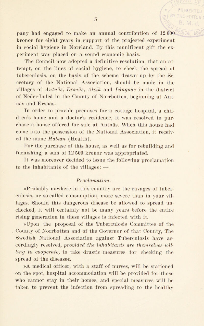 pany had engaged to make an annual contribution of 12 000 kronor for eight years in support of the projected experiment in social hygiene in Norrland. By this munificent gift the ex¬ periment was placed on a sound economic basis. The Council now adopted a definitive resolution, that an at¬ tempt, on the lines of social hygiene, to check the spread of tuberculosis, on the basis of the scheme drawn up by the Se¬ cretary of the National Association, should be made in the villages of Ant näs, Ersnäs, Alvik and Långnäs in the district of Neder-Luleå in the County of Norrbotten, beginning at Ant- näs and Ersnäs. In order to provide premises for a cottage hospital, a chil¬ dren’s home and a doctor’s residence, it was resolved to pur¬ chase a house offered for sale at Antnäs. When this house had come into the possession of the National Association, it receiv¬ ed the name Hälsan (Health). For the purchase of this house, as well as for rebuilding and furnishing, a sum of 12 500 kronor was appropriated. It was moreover decided to issue the following proclamation to the inhabitants of the villages: — Proclamation. »Probably nowhere in this country are the ravages of tuber¬ culosis, or so-called consumption, more severe than in your vil¬ lages. Should this dangerous disease be allowed to spread un¬ checked, it will certainly not be many years before the entire rising generation in these villages is infected Avith it. »Upon the proposal of the Tuberculosis Committee of the County of Norrbotten and of the Governor of that County, The Swedish National Association against Tuberculosis have ac¬ cordingly resolved, 'provided the inhabitants are themselves tvil¬ ling to cooperate, to take drastic measures for checking the spread of the diseases »A medical officer, with a staff of nurses, will be stationed on the spot, hospital accommodation will be provided for those who cannot stay in their homes, and special measures will be taken to prevent the infection from spreading to the healthy