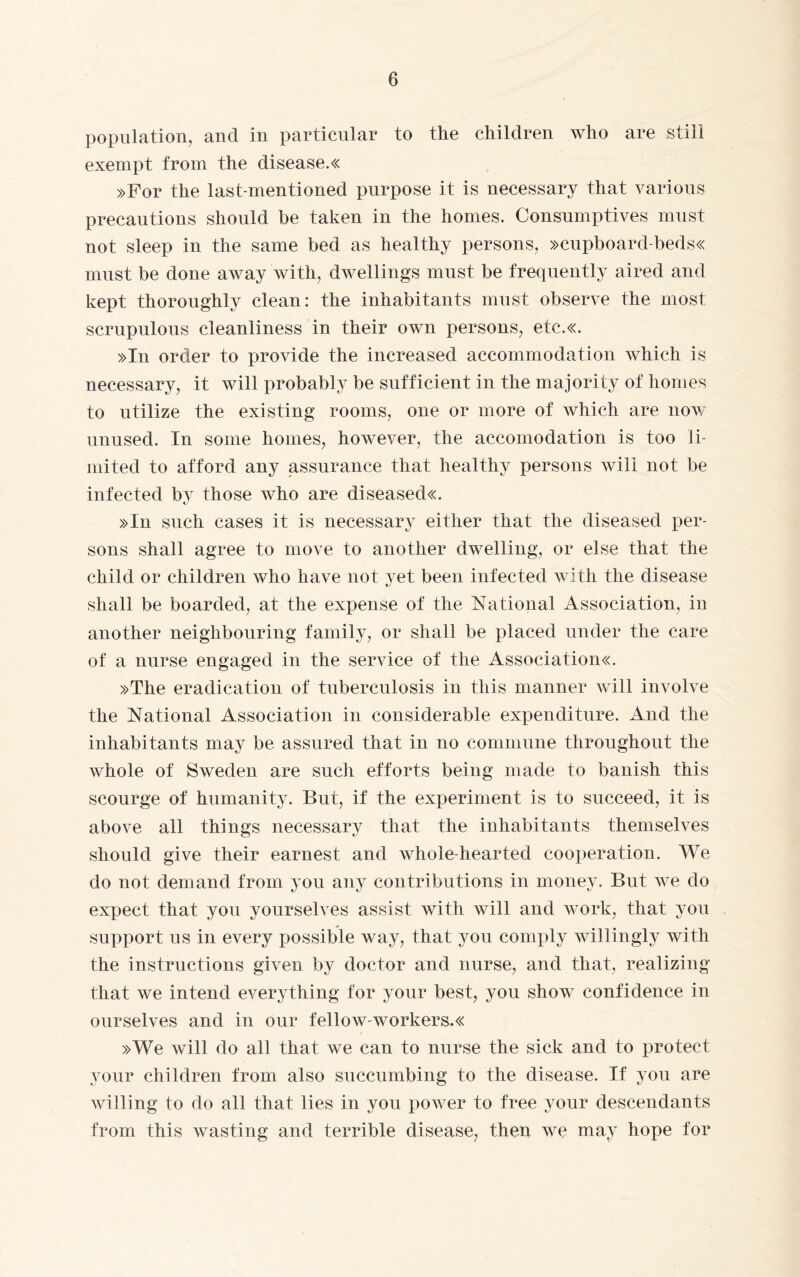 population, and in particular to the children who are still exempt from the disease.« »For the last-mentioned purpose it is necessary that various precautions should be taken in the homes. Consumptives must not sleep in the same bed as healthy persons, »cupboard-beds« must be done away with, dwellings must be frequently aired and kept thoroughly clean: the inhabitants must observe the most scrupulous cleanliness in their own persons, etc.«. »In order to provide the increased accommodation which is necessary, it will probably be sufficient in the majority of homes to utilize the existing rooms, one or more of which are now unused. In some homes, however, the accomodation is too li¬ mited to afford any assurance that healthy persons will not be infected by those who are diseased«. »In such cases it is necessary either that the diseased per¬ sons shall agree to move to another dwelling, or else that the child or children who have not yet been infected with the disease shall be boarded, at the expense of the National Association, in another neighbouring family, or shall be placed under the care of a nurse engaged in the service of the Associations »The eradication of tuberculosis in this manner will involve the National Association in considerable expenditure. And the inhabitants may be assured that in no commune throughout the whole of Sweden are such efforts being made to banish this scourge of humanity. But, if the experiment is to succeed, it is above all things necessary that the inhabitants themselves should give their earnest and whole-hearted cooperation. We do not demand from you any contributions in money. But we do expect that you yourselves assist with will and work, that you support us in every possible way, that you comply willingly with the instructions given by doctor and nurse, and that, realizing that we intend everything for your best, you show confidence in ourselves and in our fellow-workers.« »We will do all that we can to nurse the sick and to protect your children from also succumbing to the disease. If you are willing to do all that lies in you power to free your descendants from this wasting and terrible disease, then we may hope for