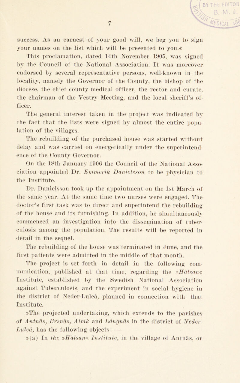 BY THE EDITOR s^B. M. d. success. As an earnest of your good will, we beg you to sign your names on the list which will be presented to you.« This proclamation, dated 14th November 1905, was signed by the Council of the National Association. It was moreover endorsed by several representative persons, well-known in the locality, namely the Governor of the County, the bishop of the diocese, the chief county medical officer, the rector and curate, the chairman of the Yestry Meeting, and the local sheriffs of¬ ficer. The general interest taken in the project was indicated by the fact that the lists were signed by almost the entire popu¬ lation of the villages. The rebuilding of the purchased house was started without delay and was carried on energetically under the superintend¬ ence of the County Governor. On the 18th January 1906 the Council of the National Asso¬ ciation appointed Dr. Emmerik Danielsson to be physician to the Institute. Dr. Danielsson took up the appointment on the 1st March of the same year. At the same time two nurses were engaged. The doctor’s first task was to direct and superintend the rebuilding of the house and its furnishing. In addition, he simultaneously commenced an investigation into the dissemination of tuber¬ culosis among the population. The results will be reported in detail in the sequel. The rebuilding of the house was terminated in June, and the first patients were admitted in the middle of that month. The project is set forth in detail in the following com¬ munication, published at that time, regarding the »Hälsan« Institute, established by the Swedish National Association against Tuberculosis, and the experiment in social hygiene in the district of Neder-Luleå, planned in connection with that Institute. »The projected undertaking, which extends to the parishes of Antnäs, Ersnäs, Alvik and Långnäs in the district of Neder- Luleå, has the following objects: — »(a) In the »Hälsan« Institute, in the village of Antnäs, or