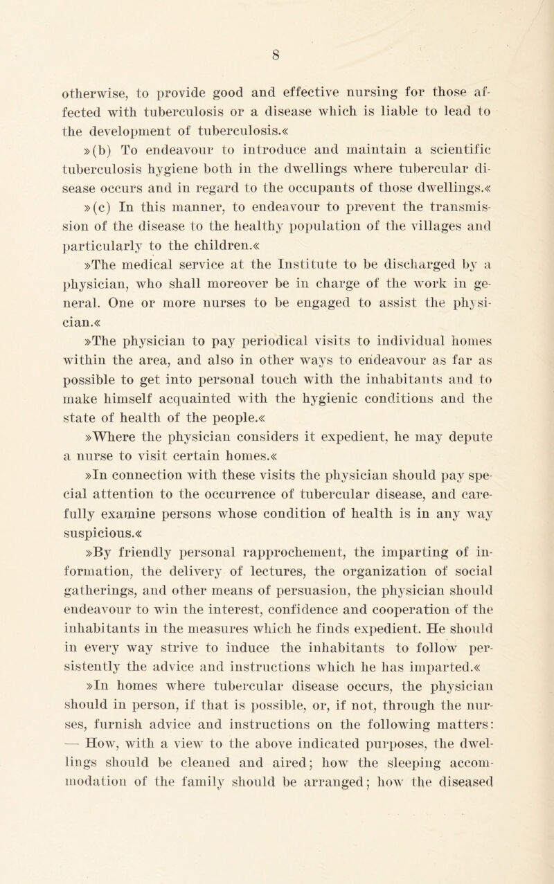 i otherwise, to provide good and effective nursing for those af¬ fected with tuberculosis or a disease which is liable to lead to the development of tuberculosis.« »(b) To endeavour to introduce and maintain a scientific tuberculosis hygiene both in the dwellings where tubercular di¬ sease occurs and in regard to the occupants of those dwellings.« »(c) In this manner, to endeavour to prevent the transmis¬ sion of the disease to the healthy population of the villages and particularly to the children.« »The medical service at the Institute to be discharged by a physician, who shall moreover be in charge of the work in ge¬ neral. One or more nurses to be engaged to assist the physi¬ cians »The physician to pay periodical visits to individual homes within the area, and also in other ways to endeavour as far as possible to get into personal touch with the inhabitants and to make himself acquainted with the hygienic conditions and the state of health of the peoples »Where the physician considers it expedient, he may dejjute a nurse to visit certain homes.« »In connection with these visits the physician should pay spe¬ cial attention to the occurrence of tubercular disease, and care¬ fully examine persons whose condition of health is in any way suspiciouss »By friendly personal rapprochement, the imparting of in¬ formation, the delivery of lectures, the organization of social gatherings, and other means of persuasion, the physician should endeavour to win the interest, confidence and cooperation of the inhabitants in the measures which he finds expedient. He should in every way strive to induce the inhabitants to follow per¬ sistently the advice and instructions which he has imparted.« »In homes where tubercular disease occurs, the physician should in person, if that is possible, or, if not, through the nur¬ ses, furnish advice and instructions on the following matters: — How, with a view to the above indicated purposes, the dwel¬ lings should be cleaned and aired; how the sleeping accom¬ modation of the family should be arranged; how the diseased