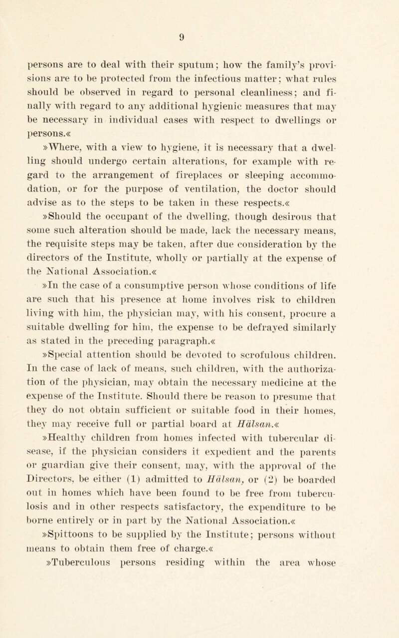 persons are to deal with their sputum; how the family’s provi¬ sions are to be protected from the infectious matter; what rules should be observed in regard to personal cleanliness; and fi¬ nally with regard to any additional hygienic measures that may be necessary in individual cases with respect to dwellings or persons.« »Where, with a view to hygiene, it is necessary that a dwel¬ ling should undergo certain alterations, for example with re¬ gard to the arrangement of fireplaces or sleeping accommo¬ dation, or for the purpose of ventilation, the doctor should advise as to the steps to be taken in these respects.« »Should the occupant of the dwelling, though desirous that some such alteration should be made, lack the necessary means, the requisite steps may be taken, after due consideration by the directors of the Institute, wholly or partially at the expense of the National Association.« »In the case of a consumptive person whose conditions of life are such that his presence at home involves risk to children living with him, the physician may, with his consent, procure a suitable dwelling for him, the expense to be defrayed similarly as stated in the preceding paragraph.« »Special attention should be devoted to scrofulous children. In the case of lack of means, such children, with the authoriza¬ tion of the physician, may obtain the necessary medicine at the expense of the Institute. Should there be reason to presume that they do not obtain sufficient or suitable food in their homes, they may receive full or partial board at Hälsan.« »Healthy children from homes infected with tubercular di¬ sease, if the physician considers it expedient and the parents or guardian give their consent, may, with the approval of the Directors, be either (1) admitted to Hälsan, or (2) be boarded out in homes which have been found to be free from tubercu¬ losis and in other respects satisfactory, the expenditure to be borne entirely or in part by the National Association.« »Spittoons to be supplied by the Institute; persons without means to obtain them free of charge.« »Tuberculous persons residing within the area whose