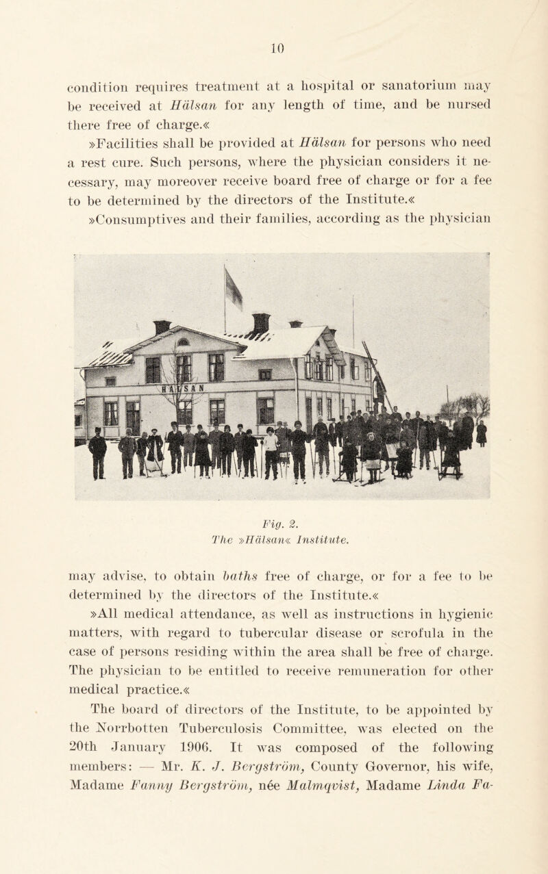 condition requires treatment at a hospital or sanatorium may be received at Hälsan for any length of time, and be nursed there free of charge.« »Facilities shall be provided at Hälsan for persons who need a rest cure. Such persons, where the physician considers it ne¬ cessary, may moreover receive board free of charge or for a fee to be determined by the directors of the Institutes »Consumptives and their families, according as the physician Fig. 2. The »Hälsan« Institute. may advise, to obtain baths free of charge, or for a fee to be determined by the directors of the Institute.« »All medical attendance, as well as instructions in hygienic matters, with regard to tubercular disease or scrofula in the case of persons residing within the area shall be free of charge. The physician to be entitled to receive remuneration for other medical practices The board of directors of the Institute, to be appointed by the Norrbotten Tuberculosis Committee, was elected on the 20th January 1906. It was composed of the following members: — Mr. K. J. Bergström, County Governor, his wife, Madame Fanny Bergström, née Malmqvist, Madame Linda Fa-