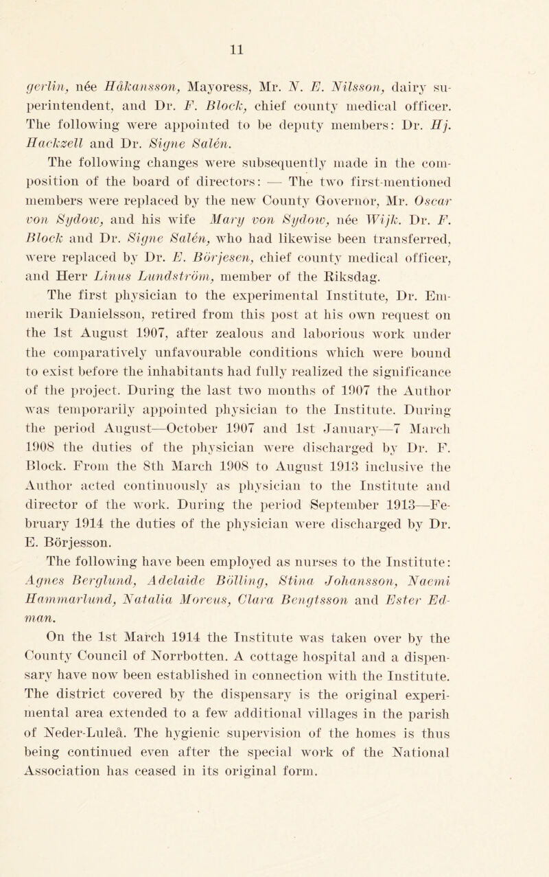 gerlin, née Håkansson, Mayoress, Mr. N. E. Nilsson, dairy su¬ perintendent, and Dr. F. Block, chief county medical officer. The following were appointed to be deputy members: Dr. Hj. Hackzell and Dr. Signe Salén. The following changes were subsequently made in the com¬ position of the board of directors: — The two first-mentioned members were replaced by the new County Governor, Mr. Oscar von Sydow, and his wife Mary von Sydow, née Wijk. Dr. F. Block and Dr. Signe Salén, who had likewise been transferred, were replaced by Dr. E. Börjesen, chief county medical officer, and Herr Linus Lundström, member of the Riksdag. The first physician to the experimental Institute, Dr. Em- merik Danielsson, retired from this post at his own request on the 1st August 1907, after zealous and laborious work under the comparatively unfavourable conditions which were bound to exist before the inhabitants had fully realized the significance of the project. During the last two months of 1907 the Author was temporarily appointed physician to the Institute. During the period August—October 1907 and 1st January—7 March 1908 the duties of the physician were discharged by Dr. F. Block. From the 8th March 1908 to August 1913 inclusive the Author acted continuously as physician to the Institute and director of the work. During the period September 1913—Fe¬ bruary 1914 the duties of the physician were discharged by Dr. E. Börjesson. The following have been employed as nurses to the Institute: Agnes Berglund, Adelaide Bolling, Stina Johansson, Naemi Hammarlund, Natalia Moreus, Clara Bengtsson and Ester Ed¬ man. On the 1st March 1914 the Institute was taken over by the County Council of Norrbotten. A cottage hospital and a dispen¬ sary have now been established in connection with the Institute. The district covered by the dispensary is the original experi¬ mental area extended to a few additional villages in the parish of Neder-Luleå. The hygienic supervision of the homes is thus being continued even after the special work of the National Association has ceased in its original form.