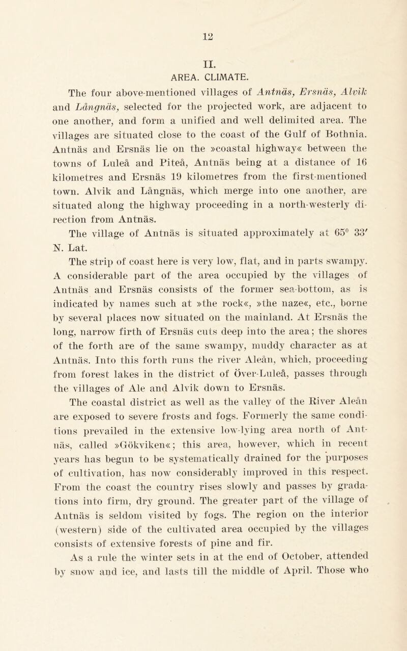 II. AREA. CLIMATE. The four above-mentioned villages of Antnäs, Ersnäs, Alvik and Långnäs, selected for the projected work, are adjacent to one another, and form a unified and well delimited area. The villages are situated close to the coast of the Gulf of Bothnia. Antnäs and Ersnäs lie on the »coastal highways between the towns of Luleå and Piteå, Antnäs being at a distance of 16 kilometres and Ersnäs 19 kilometres from the first-mentioned town. Alvik and Långnäs, which merge into one another, are situated along the highway proceeding in a north-westerly di¬ rection from Antnäs. The village of Antnäs is situated approximately at 65° 33' N. Lat. The strip of coast here is very low, flat, and in parts swampy. A considerable part of the area occupied by the villages of Antnäs and Ersnäs consists of the former sea-bottom, as is indicated by names such at »the rock«, »the naze«, etc., borne by several places now situated on the mainland. At Ersnäs the long, narrow firth of Ersnäs cuts deep into the area; the shores of the forth are of the same swampy, muddy character as at Antnäs. Into this forth runs the river Aleån, which, proceeding from forest lakes in the district of Över-Luleå, passes through the villages of Ale and Alvik down to Ersnäs. The coastal district as well as the valley of the River Aleån are exposed to severe frosts and fogs. Formerly the same condi¬ tions prevailed in the extensive low-lying area north of Ant¬ näs, called »Gökviken«; this area, however, which in recent years has begun to be systematically drained for the purposes of cultivation, has now considerably improved in this respect. From the coast the country rises slowly and passes by grada¬ tions into firm, dry ground. The greater part of the village of Antnäs is seldom visited by fogs. The region on the interior (western) side of the cultivated area occupied by the villages consists of extensive forests of pine and fir. As a rule the winter sets in at the end of October, attended by snow and ice, and lasts till the middle of April. Those who