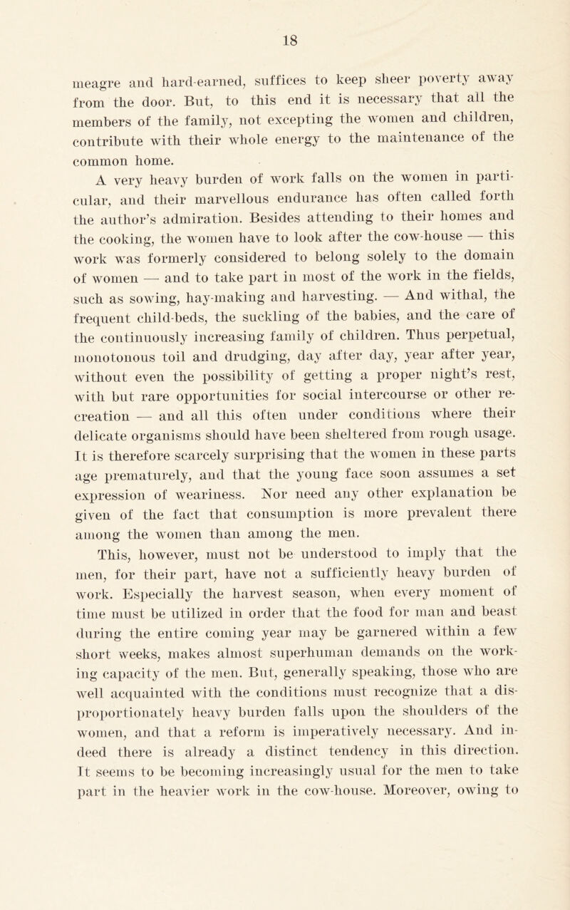 meagre and hard-earned, suffices to keep sheer poverty away from the door. But, to this end it is necessary that all the members of the family, not excepting the women and children, contribute with their whole energy to the maintenance of the common home. A very heavy' burden of work falls on the women in parti¬ cular, and their marvellous endurance has often called forth the author’s admiration. Besides attending to their homes and the cooking, the women have to look after the cow-house — this work was formerly considered to belong solely to the domain of women — and to take part in most of the work in the fields, such as sowing, hay making and harvesting. — And withal, the frequent child-beds, the suckling of the babies, and the care of the continuously increasing family of children. Thus perpetual, monotonous toil and drudging, day after day, year after year, without even the possibility of getting a proper night’s rest, with but rare opportunities for social intercourse or other re¬ creation — and all this often under conditions where their delicate organisms should have been sheltered from rough usage. It is therefore scarcely surprising that the women in these parts age prematurely, and that the young face soon assumes a set expression of weariness. Nor need any other explanation be given of the fact that consumption is more prevalent there among the women than among the men. This, however, must not be understood to imply that the men, for their part, have not a sufficiently heavy burden of work. Especially the harvest season, when every moment of time must be utilized in order that the food for man and beast during the entire coming year may be garnered within a few short weeks, makes almost superhuman demands on the work¬ ing capacity of the men. But, generally speaking, those who are well acquainted with the conditions must recognize that a dis¬ proportionately heavy burden falls upon the shoulders of the women, and that a reform is imperatively necessary. And in¬ deed there is already a distinct tendency in this direction. It seems to be becoming increasingly usual for the men to take part in the heavier work in the cow-house. Moreover, owing to