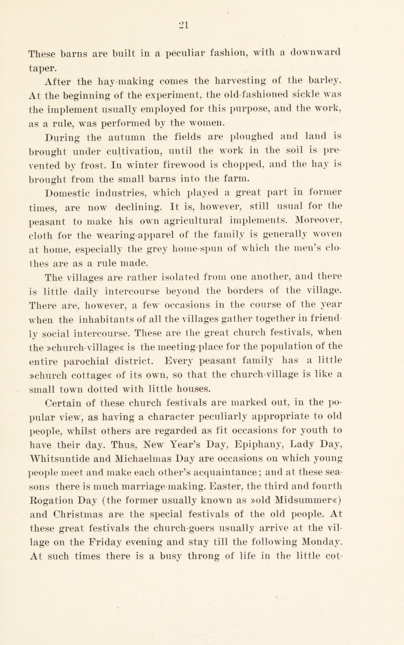 These barns are built in a peculiar fashion, with a downward taper. After the hay making comes the harvesting of the barley. At the beginning of the experiment, the old-fashioned sickle was the implement usually employed for this purpose, and the work, as a rule, was performed by the women. During the autumn the fields are ploughed and land is brought under cultivation, until the work in the soil is pre¬ vented by frost. In winter firewood is chopped, and the hay is brought from the small barns into the farm. Domestic industries, which played a great part in former times, are now declining. It is, however, still usual for the peasant to make his own agricultural implements. Moreover, cloth for the wearing-apparel of the family is generally woven at home, especially the grey home-spun of which the men’s clo¬ thes are as a rule made. The villages are rather isolated from one another, and there is little daily intercourse beyond the borders of the village. There are, however, a few occasions in the course of the year when the inhabitants of all the villages gather together in friend¬ ly social intercourse. These are the great church festivals, when the »church-village« is the meeting-place for the population of the entire parochial district. Every peasant family has a little »church cottage« of its own, so that the church-village is like a small town dotted with little houses. Certain of these church festivals are marked out, in the po¬ pular view, as having a character peculiarly appropriate to old people, whilst others are regarded as fit occasions for youth to have their day. Thus, New Year’s Day, Epiphany, Lady Day, Whitsuntide and Michaelmas Day are occasions on which young people meet and make each other’s acquaintance; and at these sea¬ sons there is much marriage-making. Easter, the third and fourth Rogation Day (the former usually known as »old Midsummer«) and Christmas are the special festivals of the old people. At these great festivals the church-goers usually arrive at the vil¬ lage on the Friday evening and stay till the following Monday. At such times there is a busy throng of life in the little cot-