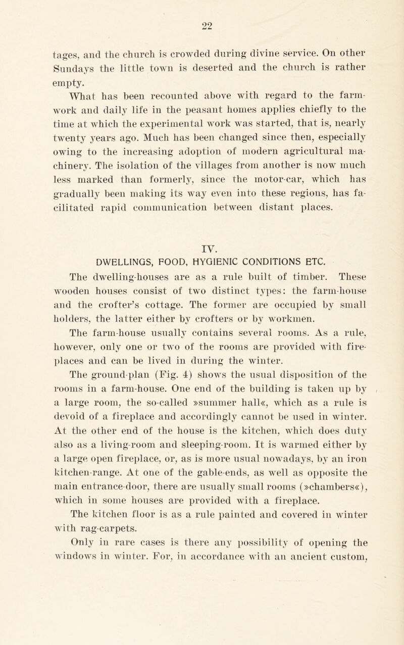 tages, and the church is crowded during divine service. On other Sundays the little town is deserted and the church is rather empty. What has been recounted above with regard to the farm- work and daily life in the peasant homes applies chiefly to the time at which the experimental work was started, that is, nearly twenty years ago. Much has been changed since then, especially owing to the increasing adoption of modern agricultural ma¬ chinery. The isolation of the villages from another is now much less marked than formerly, since the motor-car, which has gradually been making its way even into these regions, has fa¬ cilitated rapid communication between distant places. IV. DWELLINGS, FOOD, HYGIENIC CONDITIONS ETC. The dwelling-houses are as a rule built of timber. These wooden houses consist of two distinct types: the farm-house and the crofter’s cottage. The former are occupied by small holders, the latter either by crofters or by workmen. The farm-house usually contains several rooms. As a rule, however, only one or two of the rooms are provided with fire¬ places and can be lived in during the winter. The ground-plan (Fig. 4) shows the usual disposition of the rooms in a farm-house. One end of the building is taken up by a large room, the so-called »summer hall«, which as a rule is devoid of a fireplace and accordingly cannot be used in winter. At the other end of the house is the kitchen, which does duty also as a living-room and sleeping-room. It is warmed either by a large open fireplace, or, as is more usual nowadays, by an iron kitchen-range. At one of the gable-ends, as well as opposite the main entrance-door, there are usually small rooms (>>chambers«), which in some houses are provided with a fireplace. The kitchen floor is as a rule painted and covered in winter with rag-carpets. Only in rare cases is there any possibility of opening the windows in winter. For, in accordance with an ancient custom,