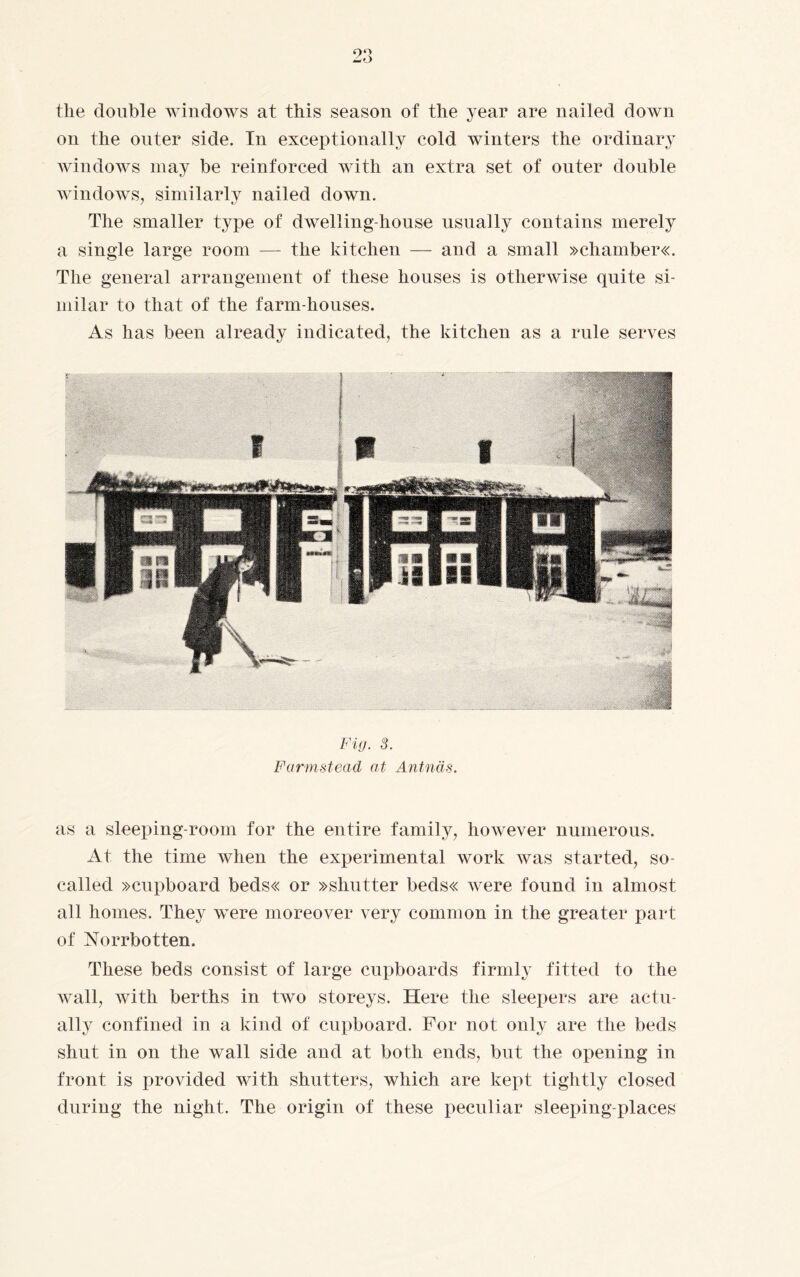 tlie double windows at this season of the year are nailed down on the outer side. In exceptionally cold winters the ordinary windows may be reinforced with an extra set of outer double windows, similarly nailed down. The smaller type of dwelling-house usually contains merely a single large room — the kitchen — and a small »chamber«. The general arrangement of these houses is otherwise quite si¬ milar to that of the farm-houses. As has been already indicated, the kitchen as a rule serves Fig. 3. Farmstead at Antnäs. as a sleeping-room for the entire family, however numerous. At the time when the experimental work was started, so- called »cupboard beds« or »shutter beds« were found in almost all homes. They were moreover very common in the greater part of Norrbotten. These beds consist of large cupboards firmly fitted to the wall, with berths in two storeys. Here the sleepers are actu¬ ally confined in a kind of cupboard. For not only are the beds shut in on the wall side and at both ends, but the opening in front is provided with shutters, which are kept tightly closed during the night. The origin of these peculiar sleeping-places