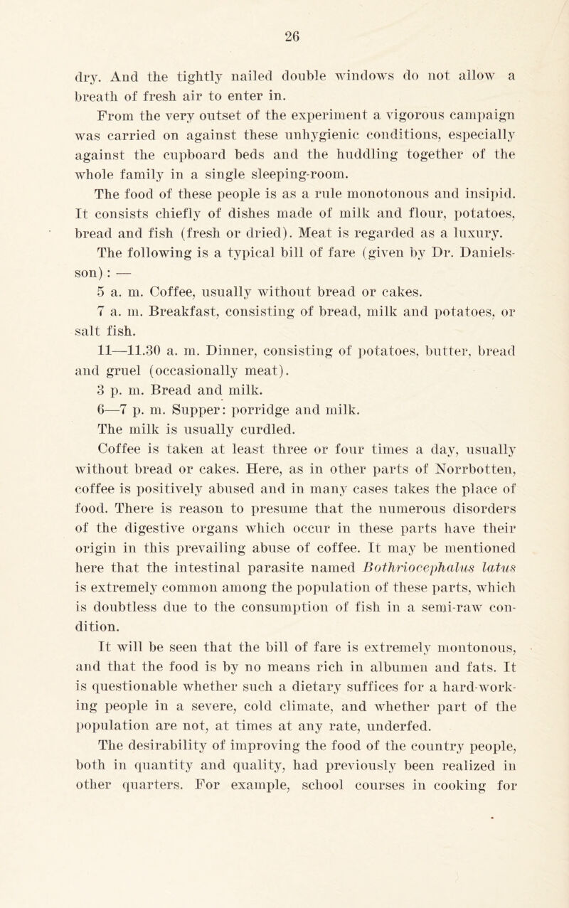 dry. And the tightly nailed double windows do not allow a breath of fresh air to enter in. From the very outset of the experiment a vigorous campaign was carried on against these unhygienic conditions, especially against the cupboard beds and the huddling together of the whole family in a single sleeping-room. The food of these people is as a rule monotonous and insipid. It consists chiefly of dishes made of milk and flour, potatoes, bread and fish (fresh or dried). Meat is regarded as a luxury. The following is a typical bill of fare (given by Dr. Daniels¬ son) : — 5 a. m. Coffee, usually without bread or cakes. 7 a. m. Breakfast, consisting of bread, milk and potatoes, or salt fish. 11—11.30 a. m. Dinner, consisting of potatoes, butter, bread and gruel (occasionally meat). 3 p. m. Bread and milk. 6—7 p. m. Supper: porridge and milk. The milk is usually curdled. Coffee is taken at least three or four times a day, usually without bread or cakes. Here, as in other parts of Norrbotten, coffee is positively abused and in many cases takes the place of food. There is reason to presume that the numerous disorders of the digestive organs which occur in these parts have their origin in this prevailing abuse of coffee. It may be mentioned here that the intestinal parasite named Bothriocephalus latus is extremely common among the population of these parts, which is doubtless due to the consumption of fish in a semi-raw con¬ dition. It will be seen that the bill of fare is extremely montonous, and that the food is by no means rich in albumen and fats. It is questionable whether such a dietary suffices for a hard-work¬ ing people in a severe, cold climate, and whether part of the population are not, at times at any rate, underfed. The desirability of improving the food of the country people, both in quantity and quality, had previously been realized in other quarters. For example, school courses in cooking for
