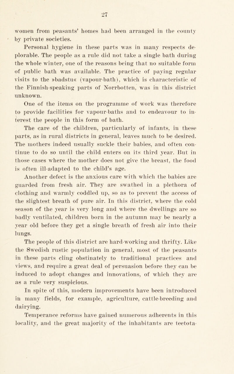 by private societies. Personal hygiene in these parts was in many respects de¬ plorable. The people as a rule did not take a single bath during the whole winter, one of the reasons being that no suitable form of public bath was available. The practice of paying regular visits to the »badstu« (vapour-bath), which is characteristic of the Finnish-speaking parts of Norrbotten, was in this district unknown. One of the items on the programme of work was therefore to provide facilities for vapour-baths and to endeavour to in¬ terest the people in this form of bath. The care of the children, particularly of infants, in these parts, as in rural districts in general, leaves much to be desired. The mothers indeed usually suckle their babies, and often con- tinue to do so until the child enters on its third year. But in those cases where the mother does not give the breast, the food is often ill-adapted to the child’s age. Another defect is the anxious care with which the babies are guarded from fresh air. They are swathed in a plethora of clothing and warmly coddled up, so as to prevent the access of the slightest breath of pure air. In this district, where the cold season of the year is very long and where the dwellings are so badly ventilated, children born in the autumn may be nearly a year old before they get a single breath of fresh air into their lungs. The people of this district are hard-working and thrifty. Like the Swedish rustic population in general, most of the peasants in these parts cling obstinately to traditional practices and views, and require a great deal of persuasion before they can be induced to adopt changes and innovations, of which they are as a rule very suspicious. In spite of this, modern improvements have been introduced in many fields, for example, agriculture, cattle-breeding and dairying. Temperance reforms have gained numerous adherents in this locality, and the great majority of the inhabitants are teetota-