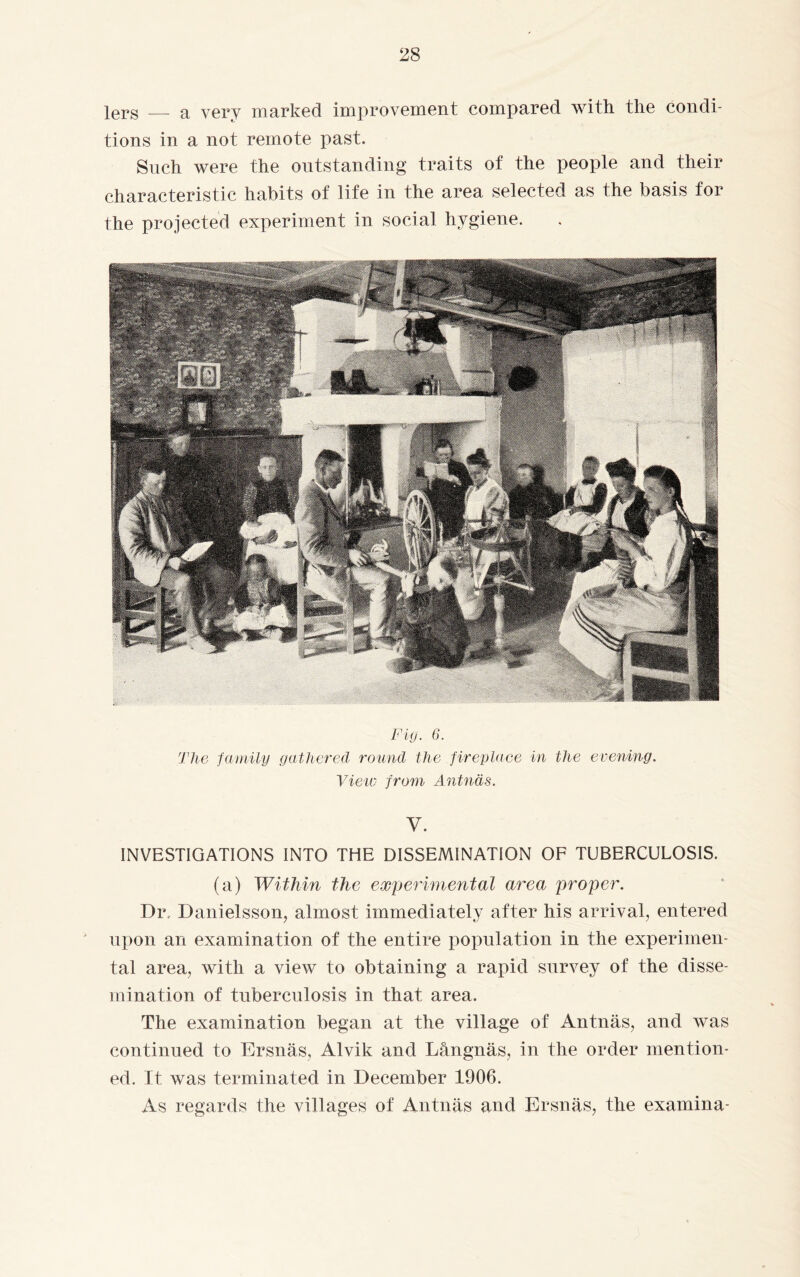 lers — a very marked improvement compared with the condi¬ tions in a not remote past. Such were the outstanding traits of the people and their characteristic habits of life in the area selected as the basis for the projected experiment in social hygiene. Fig. 6. The family gathered round the fireplace in the evening. Vietv from Antnäs. V. INVESTIGATIONS INTO THE DISSEMINATION OF TUBERCULOSIS. (a) Within the experimental area proper. Dr, Danielsson, almost immediately after his arrival, entered upon an examination of the entire population in the experimen¬ tal area, with a view to obtaining a rapid survey of the disse¬ mination of tuberculosis in that area. The examination began at the village of Antnäs, and was continued to Ersnäs, Alvik and Långnäs, in the order mention¬ ed. It was terminated in December 1906. As regards the villages of Antnäs and Ersnäs, the examina-