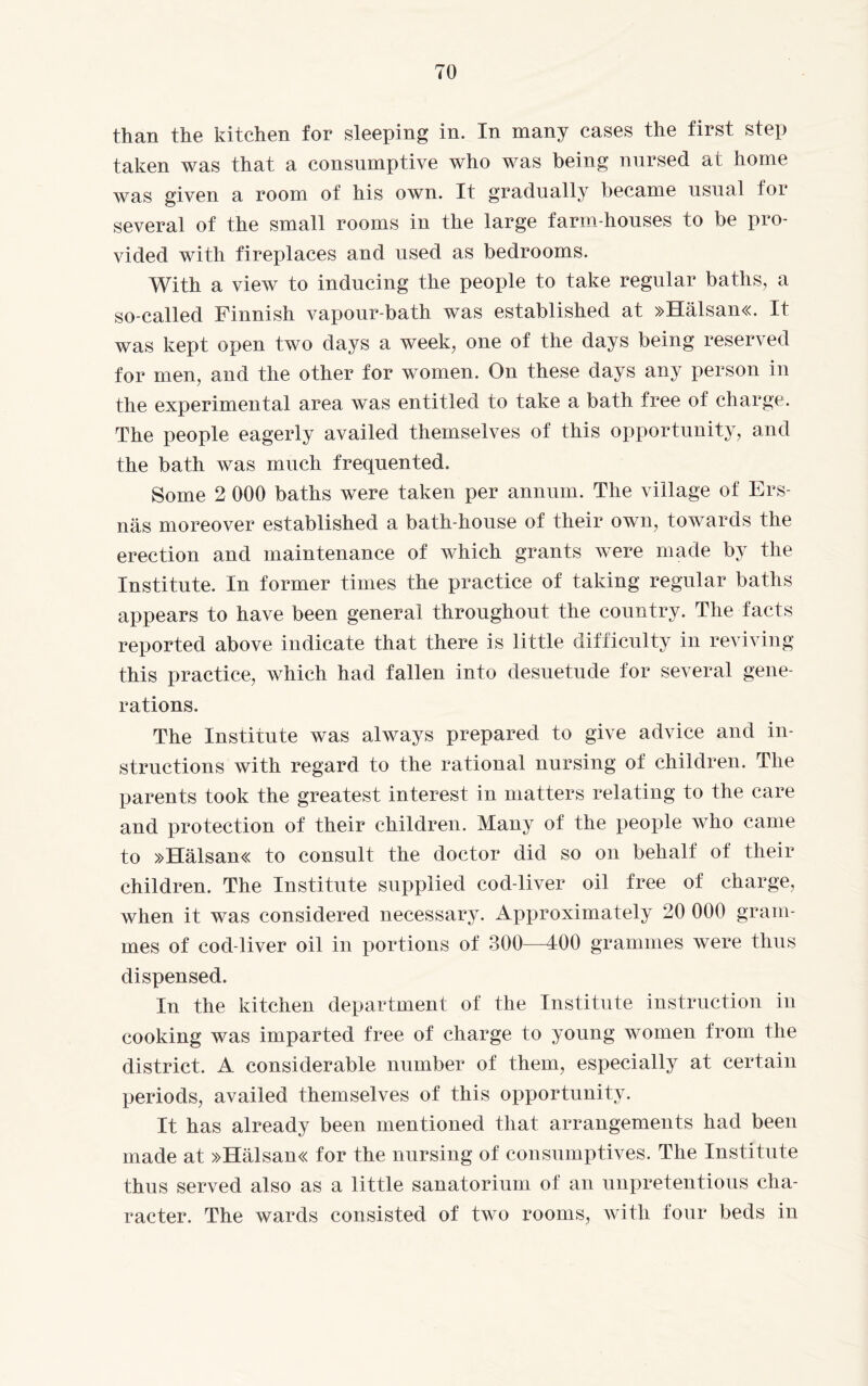 than the kitchen for sleeping in. In many cases the first step taken was that a consumptive who was being nursed at home was given a room of his own. It gradually became usual for several of the small rooms in the large farm-houses to be pro¬ vided with fireplaces and used as bedrooms. With a view to inducing the people to take regular baths, a so-called Finnish vapour-bath was established at »Hälsan«. It was kept open two days a week, one of the days being reserved for men, and the other for women. On these days any person in the experimental area was entitled to take a bath free of charge. The people eagerly availed themselves of this opportunity, and the bath was much frequented. Some 2 000 baths were taken per annum. The village of Ers- näs moreover established a bath-house of their own, towards the erection and maintenance of which grants were made by the Institute. In former times the practice of taking regular baths appears to have been general throughout the country. The facts reported above indicate that there is little difficulty in reviving this practice, which had fallen into desuetude for several gene¬ rations. The Institute was always prepared to give advice and in¬ structions with regard to the rational nursing of children. The parents took the greatest interest in matters relating to the care and protection of their children. Many of the people who came to »Hälsan« to consult the doctor did so on behalf of their children. The Institute supplied cod-liver oil free of charge, when it was considered necessary. Approximately 20 000 gram¬ mes of cod-liver oil in portions of 300—400 grammes were thus dispensed. In the kitchen department of the Institute instruction in cooking was imparted free of charge to young women from the district. A considerable number of them, especially at certain periods, availed themselves of this opportunity. It has already been mentioned that arrangements had been made at »Hälsan« for the nursing of consumptives. The Institute thus served also as a little sanatorium of an unpretentious cha¬ racter. The wards consisted of two rooms, with four beds in
