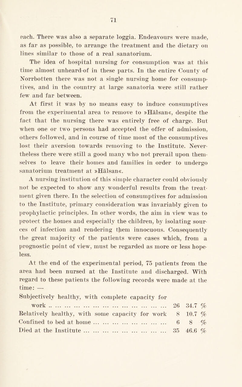 each. There was also a separate loggia. Endeavours were made, as far as possible, to arrange the treatment and the dietary on lines similar to those of a real sanatorium. The idea of hospital nursing for consumption was at this time almost unheard-of in these parts. In the entire County of Norrbotten there was not a single nursing home for consump¬ tives, and in the country at large sanatoria were still rather few and far between. At first it was by no means easy to induce consumptives from the experimental area to remove to »Hälsan«, despite the fact that the nursing there was entirely free of charge. But when one or two persons had accepted the offer of admission, others followed, and in course of time most of the consumptives lost their aversion towards removing to the Institute. Never¬ theless there were still a good many who not prevail upon them¬ selves to leave their homes and families in order to undergo sanatorium treatment at »HäLsan«. A nursing institution of this simple character could obviously not be expected to show any wonderful results from the treat¬ ment given there. In the selection of consumptives for admission to the Institute, primary consideration was invariably given to prophylactic principles. In other words, the aim in view was to protect the homes and especially the children, by isolating sour¬ ces of infection and rendering them innocuous. Consequently the great majority of the patients were cases which, from a prognostic point of view, must be regarded as more or less hope¬ less. At the end of the experimental period, 75 patients from the area had been nursed at the Institute and discharged. With regard to these patients the following records were made at the time: — Subjectively healthy, with complete capacity for work. 26 34.7 % Relatively healthy, with some capacity for work 8 10.7 % Confined to bed at home. 6 8 % Died at the Institute. 35 46.6 %