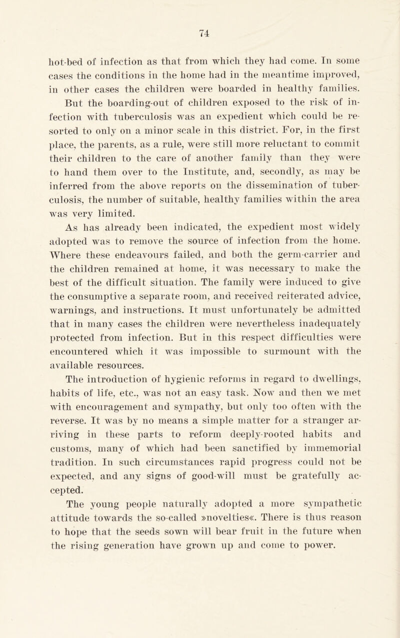 liot-becl of infection as that from which they had come. In some cases the conditions in the home had in the meantime improved, in other cases the children were boarded in healthy families. But the boarding-ont of children exposed to the risk of in¬ fection with tuberculosis was an expedient which could be re¬ sorted to only on a minor scale in this district. For, in the first place, the parents, as a rule, were still more reluctant to commit their children to the care of another family than they were to hand them over to the Institute, and, secondly, as may be inferred from the above reports on the dissemination of tuber¬ culosis, the number of suitable, healthy families within the area was very limited. As has already been indicated, the expedient most widely adopted was to remove the source of infection from the home. Where these endeavours failed, and both the germ-carrier and the children remained at home, it was necessary to make the best of the difficult situation. The family were induced to give the consumptive a separate room, and received reiterated advice, warnings, and instructions. It must unfortunately be admitted that in many cases the children were nevertheless inadequately protected from infection. But in this respect difficulties were encountered which it was impossible to surmount with the available resources. The introduction of hygienic reforms in regard to dwellings, habits of life, etc., was not an easy task. Now and then we met Avith encouragement and sympathy, but only too often Avith the reverse. It Avas by no means a simple matter for a stranger ar¬ riving in these parts to reform deeply-rooted habits and customs, many of which had been sanctified by immemorial tradition. In such circumstances rapid progress could not be expected, and any signs of good-will must be gratefully ac¬ cepted. The young people naturally adopted a more sympathetic attitude towards the so-called »novelties«. There is thus reason to hope that the seeds sown will bear fruit in the future when the rising generation have grown up and come to power.