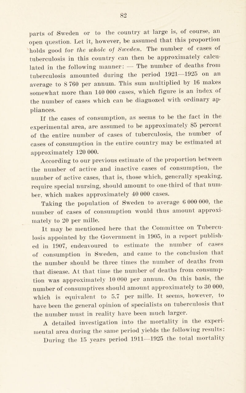 parts of Sweden or to the country at large is, of course, an open question. Let it, however, be assumed that this proportion holds good for the whole of Sweden. The number of cases of tuberculosis in this country can then be approximately calcu¬ lated in the following manner: — The number of deaths from tuberculosis amounted during the period 1921—1925 on an average to 8 760 per annum. This sum multiplied by 16 makes somewhat more than 140 000 cases, which figure is an index of the number of cases which can be diagnozed with ordinary ap¬ pliances. If the cases of consumption, as seems to be the fact in the experimental area, are assumed to be approximately 85 percent of the entire number of cases of tuberculosis, the number of cases of consumption in the entire country may be estimated at approximately 120 000. According to our previous estimate of the proportion between the number of active and inactive cases of consumption, the number of active cases, that is, those which, generally speaking, require special nursing, should amount to one-third of that num¬ ber, which makes approximately 40 000 cases. Taking the population of Sweden to average 6 000 000, the number of cases of consumption would thus amount approxi¬ mately to 20 per mille. It may be mentioned here that the Committee on Tubercu¬ losis appointed by the Government in 1905, in a report publish¬ ed in 1907, endeavoured to estimate the number of cases of consumption in Sweden, and came to the conclusion that the number should be three times the number of deaths from that disease. At that time the number of deaths from consump¬ tion was approximately 10 000 per annum. On this basis, the number of consumptives should amount approximately to 30 000, which is equivalent to 5.7 per mille. It seems, however, to have been the general opinion of specialists on tuberculosis that the number must in reality have been much larger. A detailed investigation into the mortality in the expeii- mental area during the same period yields the following resul 1 s: During the 15 years period 1911—1925 the total moitality