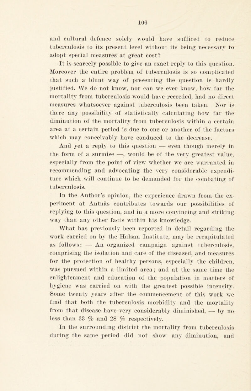 and cultural defence solely would have sufficed to reduce tuberculosis to its present level without its being necessary to adopt special measures at great cost? It is scarcely possible to give an exact reply to this question. Moreover the entire problem of tuberculosis is so complicated that such a blunt way of presenting the question is hardly justified. We do not know, nor can we ever know, how far the mortality from tuberculosis would have receeded, had no direct measures whatsoever against tuberculosis been taken. Nor is there any possibility of statistically calculating how far the diminution of the mortality from tuberculosis within a certain area at a certain period is due to one or another of the factors which may conceivably have conduced to the decrease. And yet a reply to this question — even though merely in the form of a surmise —, would be of the very greatest value, especially from the point of view whether we are warranted in recommending and advocating the very considerable expendi¬ ture which wili continue to be demanded for the combating of tuberculosis. In the Author’s opinion, the experience drawn from the ex¬ periment at Antnäs contributes towards our possibilities of replying to this question, and in a more convincing and striking- way than any other facts within his knowledge. What has previously been reported in detail regarding the work carried on by the Hälsan Institute, may be recapitulated as follows: — An organized campaign against tuberculosis, comprising the isolation and care of the diseased, and measures for the protection of healthy persons, especially the children, was pursued within a limited area; and at the same time the enlightenment and education of the population in matters of hygiene was carried on with the greatest possible intensity. Some twenty years after the commencement of this work we find that both the tuberculosis morbidity and the mortality from that disease have very considerably diminished, — by no less than 33 % and 28 % respectively. In the surrounding district the mortality from tuberculosis during the same period did not show any diminution, and