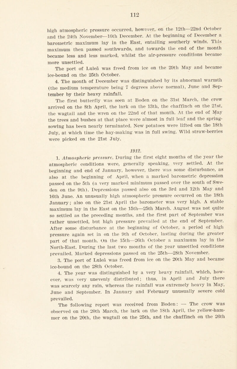 high atmospheric pressure occurred, however, on the 12th 22nd Octobei and the 24th November—10th December. At the beginning of December a barometric maximum lay in the East, entailing southerly winds. 'Ibis maximum then passed southwards, and towards the end of the month became less and less marked, whilst the air-pressure conditions became more unsettled. The port of Luleå was freed from ice on the 29th May and became ice-bound on the 25th October. 4. The month of December was distinguished by its abnormal warmth (the medium temperature being 7 degrees above normal), June and Sep¬ tember by their heavy rainfall. The first butterfly was seen at Boden on the 31st March, the crow arrived on the 8th April, the lark on the 13th, the chaffinch on the 21st, the wagtail and the wren on the 22nd of that month. At the end of May the trees and bushes at that place were almost in full leaf and the spring¬ sowing has been nearly terminated. New potatoes were lifted om the 18th July, at which time the hay-making was in full swing. Wild straw-berries were picked on the 21st July. 1912. 1. Atmospheric pressure. During the first eight months of the year the atmospheric conditions were, generally speaking, very settled. At the beginning and end of January, however, there was some disturbance, as also at the beginning of April, when a marked barometric depression passed on the 5th (a very marked minimum passed over the south of Swe¬ den on the 9th). Depressions passed also on the 3rd and 12th May and 16th June. An unusually high atmospheric pressure occurred on the 18th January; also on the 21st April the barometer was very high. A stable maximum lay in the East on the 15th—25th March. August was not quite so settled as the preceding months, and the first part of September was rather unsettled, but high pressure prevailed at the end of September. After some disturbance at the beginning of October, a period of high pressure again set in on the 9th of October, lasting during the greater part of that month. On the 15th—26th October a maximum lay in the North-East. During the last two months of the year unsettled conditions prevailed. Marked depressions passed on the 25th—28th November. 3. The port of Luleå was freed from ice on the 20th May and became ice-bound on the 28th October. 4. The year was distinguished by a very heavy rainfall, which, how¬ ever, was very unevenly distributed; thus, in April and July there was scarcely any rain, whereas the rainfall was extremely heavy in May, June and September. In January and February unusually severe cold prevailed. The following report was received from Boden: — The crow was observed on the 20th March, the lark on the 18th April, the yellow-ham¬ mer on the 20th, the wagtail on the 25th, and the chaffinch on the 26th