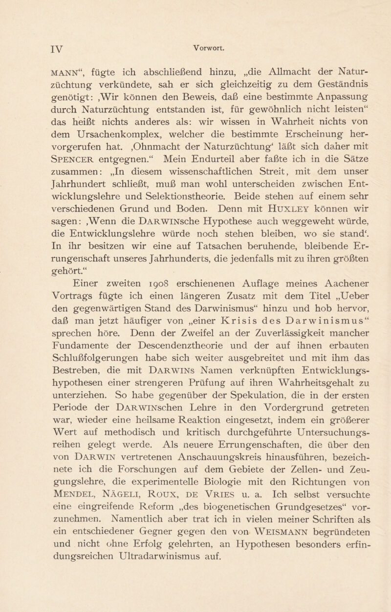 MANN‘‘, fügte ich abschließend hinzu, „die Allmacht der Natur- züchtung verkündete, sah er sich gleichzeitig zu dem Geständnis genötigt: ,Wir können den Beweis, daß eine bestimmte Anpassung durch Naturzüchtung entstanden ist, für gewöhnlich nicht leisten“ das heißt nichts anderes als: wir wissen in Wahrheit nichts von dem Ursachenkomplex, welcher die bestimmte Erscheinung her- vorgerufen hat. ,Ohnmacht der Naturzüchtung‘ läßt sich daher mit Spencer entgegnen.“ Mein Endurteil aber faßte ich in die Sätze zusammen: „In diesem wissenschaftlichen Streit, mit dem unser Jahrhundert schließt, muß man wohl unterscheiden zwischen Ent- wicklungslehre und Selektionstheorie. Beide stehen auf einem sehr verschiedenen Grund und Boden. Denn mit Huxley können wir sagen: ,Wenn die DARWiNsche Hypothese auch weggeweht würde, die Entwicklungslehre würde noch stehen bleiben, wo sie stand‘. In ihr besitzen wir eine auf Tatsachen beruhende, bleibende Er- rungenschaft unseres Jahrhunderts, die jedenfalls mit zu ihren größten gehört.“ Einer zweiten 1908 erschienenen Auflage meines Aachener Vortrags fügte ich einen längeren Zusatz mit dem Titel „Ueber den gegenwärtigen Stand des Darwinismus“ hinzu und hob hervor, daß man jetzt häufiger von „einer Krisis des Darwinismus“ sprechen höre. Denn der Zweifel an der Zuverlässigkeit mancher Fundamente der Descendenztheorie und der auf ihnen erbauten Schlußfolgerungen habe sich weiter ausgebreitet und mit ihm das Bestreben, die mit Darwins Namen verknüpften Entwicklungs- hypothesen einer strengeren Prüfung auf ihren Wahrheitsgehalt zu unterziehen. So habe gegenüber der Spekulation, die in der ersten Periode der DARWiNschen Lehre in den Vordergrund getreten war, wieder eine heilsame Reaktion eingesetzt, indem ein größerer Wert auf methodisch und kritisch durchgeführte Untersuchungs- reihen gelegt werde. Als neuere Errungenschaften, die über den von Darwin vertretenen Anschauungskreis hinausführen, bezeich- nete ich die Forschungen auf dem Gebiete der Zellen- und Zeu- gungslehre, die experimentelle Biologie mit den Richtungen von Mendel, Nägeli, Roux, de Vries u. a. Ich selbst versuchte eine eingreifende Reform „des biogenetischen Grundgesetzes“ vor- zunehmen. Namentlich aber trat ich in vielen meiner Schriften als ein entschiedener Gegner gegen den von Weismann begründeten und nicht ohne Erfolg gelehrten, an Hypothesen besonders erfin- dungsreichen Ultradarwinismus auf.