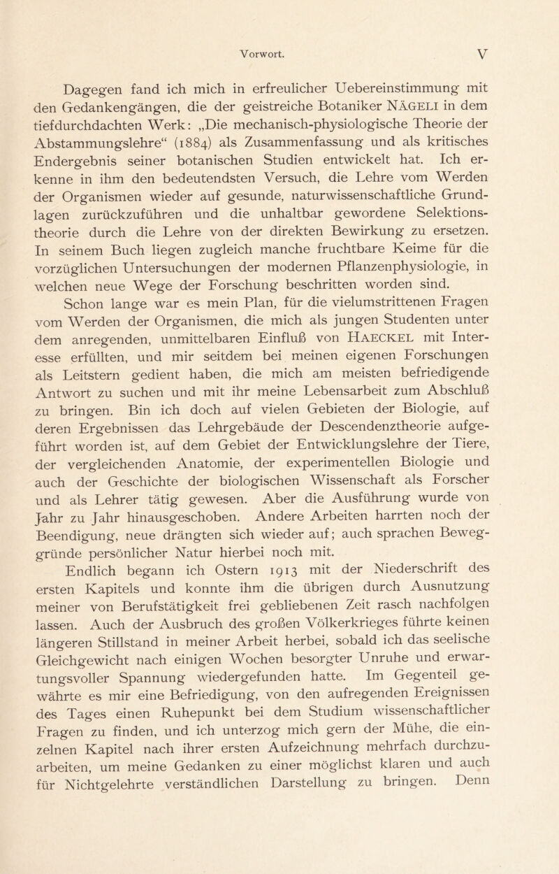 Dagegen fand ich mich in erfreulicher Uebereinstimmung mit den Gedankengängen, die der geistreiche Botaniker NäGELI in dem tiefdurchdachten Werk; „Die mechanisch-physiologische Theorie der Abstammungslehre“ (1884) als Zusammenfassung und als kritisches Endergebnis seiner botanischen Studien entwickelt hat. Ich er- kenne in ihm den bedeutendsten Versuch, die Lehre vom Werden der Organismen wieder auf gesunde, naturwissenschaftliche Grund- lagen zurückzuführen und die unhaltbar gewordene Selektions- theorie durch die Lehre von der direkten Bewirkung zu ersetzen. In seinem Buch liegen zugleich manche fruchtbare Keime für die vorzüglichen Untersuchungen der modernen Pflanzenphysiologie, in welchen neue Wege der Forschung beschritten worden sind. Schon lange war es mein Plan, für die vielumstrittenen Fragen vom Werden der Organismen, die mich als jungen Studenten unter dem anregenden, unmittelbaren Einfluß von Haeckel mit Inter- esse erfüllten, und mir seitdem bei meinen eigenen Forschungen als Leitstern gedient haben, die mich am meisten befriedigende Antwort zu suchen und mit ihr meine Lebensarbeit zum Abschluß zu bringen. Bin ich doch auf vielen Gebieten der Biologie, auf deren Ergebnissen das Lehrgebäude der Descendenztheorie aufge- führt worden ist, auf dem Gebiet der Entwicklungslehre der Tiere, der vergleichenden Anatomie, der experimentellen Biologie und auch der Geschichte der biologischen Wissenschaft als Forscher und als Lehrer tätig gewiesen. Aber die Ausführung wurde von Jahr zu Jahr hinausgeschoben. Andere Arbeiten harrten noch der Beendigung, neue drängten sich wieder auf; auch sprachen Beweg- gründe persönlicher Natur hierbei noch mit. Endlich begann ich Ostern 1913 mit der Niederschrift des ersten Kapitels und konnte ihm die übrigen durch Ausnutzung meiner von Berufstätigkeit frei gebliebenen Zeit rasch nachfolgen lassen. Auch der Ausbruch des großen Völkerkrieges führte keinen längeren Stillstand in meiner Arbeit herbei, sobald ich das seelische Gleichgewicht nach einigen Wochen besorgter Unruhe und erwar- tungsvoller Spannung wiedergefunden hatte. Im Gegenteil ge- währte es mir eine Befriedigung, von den aufregenden Ereignissen (50S Tages einen Ruhepunkt bei dem Studium wissenschaftlicher Fragen zu finden, und ich unterzog mich gern der Mühe, die ein- zelnen Kapitel nach ihrer ersten Aufzeichnung mehrfach durchzu- arbeiten, um meine Gedanken zu einer möglichst klaren und auch für Nichtgelehrte verständlichen Darstellung zu bringen. Denn