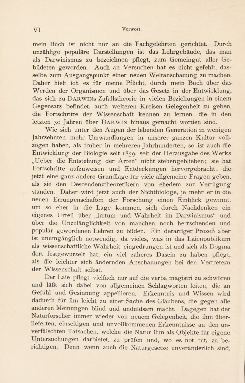 mein Buch ist nicht nur an die Fachgelehrten gerichtet. Durch unzählige populäre Darstellungen ist das Lehrgebäude, das man als Darwinismus zu bezeichnen pflegt, zum Gemeingut aller Ge- bildeten geworden. Auch an Versuchen hat es nicht gefehlt, das- selbe zum Ausgangspunkt einer neuen Weltanschauung zu machen. Daher hielt ich es für meine Pflicht, durch mein Buch über das Werden der Organismen und über das Gesetz in der Entwicklung, das sich zu Darwins Zufallstheorie in vielen Beziehungen in einem Gegensatz befindet, auch weiteren Kreisen Gelegenheit zu geben, die Fortschritte der Wissenschaft kennen zu lernen, die in den letzten 30 Jahren über Darwin hinaus gemacht worden sind. Wie sich unter den Augen der lebenden Generation in wenigen Jahrzehnten mehr Umwandlungen in unserer ganzen Kultur voll- zogen haben, als früher in mehreren Jahrhunderten, so ist auch die Entwicklung der Biologie seit 1859, seit der Herausgabe des Werks „Ueber die Entstehung der Arten“ nicht stehen geblieben; sie hat Fortschritte aufzuweisen und Entdeckungen hervorgebracht, die jetzt eine ganz andere Grundlage für viele allgemeine Fragen geben, als sie den Descendenztheoretikern von ehedem zur Verfügung standen. Daher wird jetzt auch der Nichtbiologe, je mehr er in die neuen Errungenschaften der Forschung einen Einblick gewinnt, um so eher in die Lage kommen, sich durch Nachdenken ein eigenes Urteil über „Irrtum und Wahrheit im Darwinismus“ und über die Unzulänglichkeit von manchen noch herrschenden und populär gewordenen Lehren zu bilden. Ein derartiger Prozeß aber ist unumgänglich notwendig, da vieles, was in das Laienpublikum als wissenschaftliche Wahrheit ein gedrungen ist und sich als Dogma dort festgewurzelt hat, ein viel zäheres Dasein zu haben pflegt, als die leichter sich ändernden Anschauungen bei den Vertretern der Wissenschaft selbst. Der Laie pflegt vielfach nur auf die verba magistri zu schwören und läßt sich dabei von allgemeinen Schlag Worten leiten, die an Gefühl und Gesinnung appellieren. Erkenntnis und Wissen wird dadurch für ihn leicht zu einer Sache des Glaubens, die gegen alle anderen Meinungen blind und unduldsam macht. Dagegen hat der Naturforscher immer wieder von neuem Gelegenheit, die ihm über- lieferten, einseitigen und unvollkommenen Erkenntnisse an den un- verfälschten Tatsachen, welche die Natur ihm als Objekte für eigene Untersuchungen darbietet, zu prüfen und, wo es not tut, zu be- richtigen. Denn wenn auch die Naturgesetze unveränderlich sind.