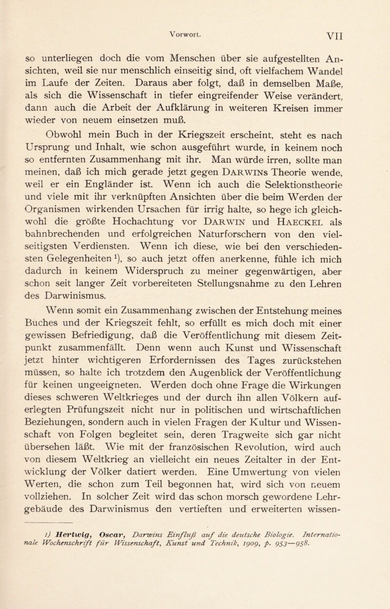 so unterliegen doch die vom Menschen über sie aufgestellten An- sichten, weil sie nur menschlich einseitig sind, oft vielfachem Wandel im Laufe der Zeiten. Daraus aber folgt, daß in demselben Maße, als sich die Wissenschaft in tiefer eingreifender Weise verändert, dann auch die Arbeit der Aufklärung in weiteren Kreisen immer wieder von neuem einsetzen muß. Obwohl mein Buch in der Kriegszeit erscheint, steht es nach Ursprung und Inhalt, wie schon ausgeführt wurde, in keinem noch so entfernten Zusammenhang mit ihr. Man würde irren, sollte man meinen, daß ich mich gerade jetzt gegen Darwins Theorie wende, weil er ein Engländer ist. Wenn ich auch die Selektionstheorie und viele mit ihr verknüpften Ansichten über die beim Werden der Organismen wirkenden Ursachen für irrig halte, so hege ich gleich- wohl die größte Hochachtung vor Darwin und Haeckel als bahnbrechenden und erfolgreichen Naturforschern von den viel- seitigsten Verdiensten. Wenn ich diese, wie bei den verschieden- sten Gelegenheiten ^), so auch jetzt offen anerkenne, fühle ich mich dadurch in keinem Widerspruch zu meiner gegenwärtigen, aber schon seit langer Zeit vorbereiteten Stellungsnahme zu den Lehren des Darwinismus. Wenn somit ein Zusammenhang zwischen der Entstehung meines Buches und der Kriegszeit fehlt, so erfüllt es mich doch mit einer gewissen Befriedigung, daß die Veröffentlichung mit diesem Zeit- punkt zusammenfällt. Denn wenn auch Kunst und Wissenschaft jetzt hinter wichtigeren Erfordernissen des Tages zurückstehen müssen, so halte ich trotzdem den Augenblick der Veröffentlichung für keinen ungeeigneten. Werden doch ohne Frage die Wirkungen dieses schweren Weltkrieges und der durch ihn allen Völkern auf- erlegten Prüfungszeit nicht nur in politischen und wirtschaftlichen Beziehungen, sondern auch in vielen Fragen der Kultur und Wissen- schaft von Folgen begleitet sein, deren Tragweite sich gar nicht übersehen läßt. Wie mit der französischen Revolution, wird auch von diesem Weltkrieg an vielleicht ein neues Zeitalter in der Ent- wicklung der Völker datiert werden. Eine Umwertung von vielen Werten, die schon zum Teil begonnen hat, wird sich von neuem vollziehen. In solcher Zeit wird das schon morsch gewordene Lehr- gebäude des Darwinismus den vertieften und erweiterten wissen- i) Hevtwig, Oscav, Darwins Einfluß auf die deutsche Biologie. Internatio' nale Wochenschrift für Wissenschaft., Kunst und Technik, igog, p. gS3—gs8.
