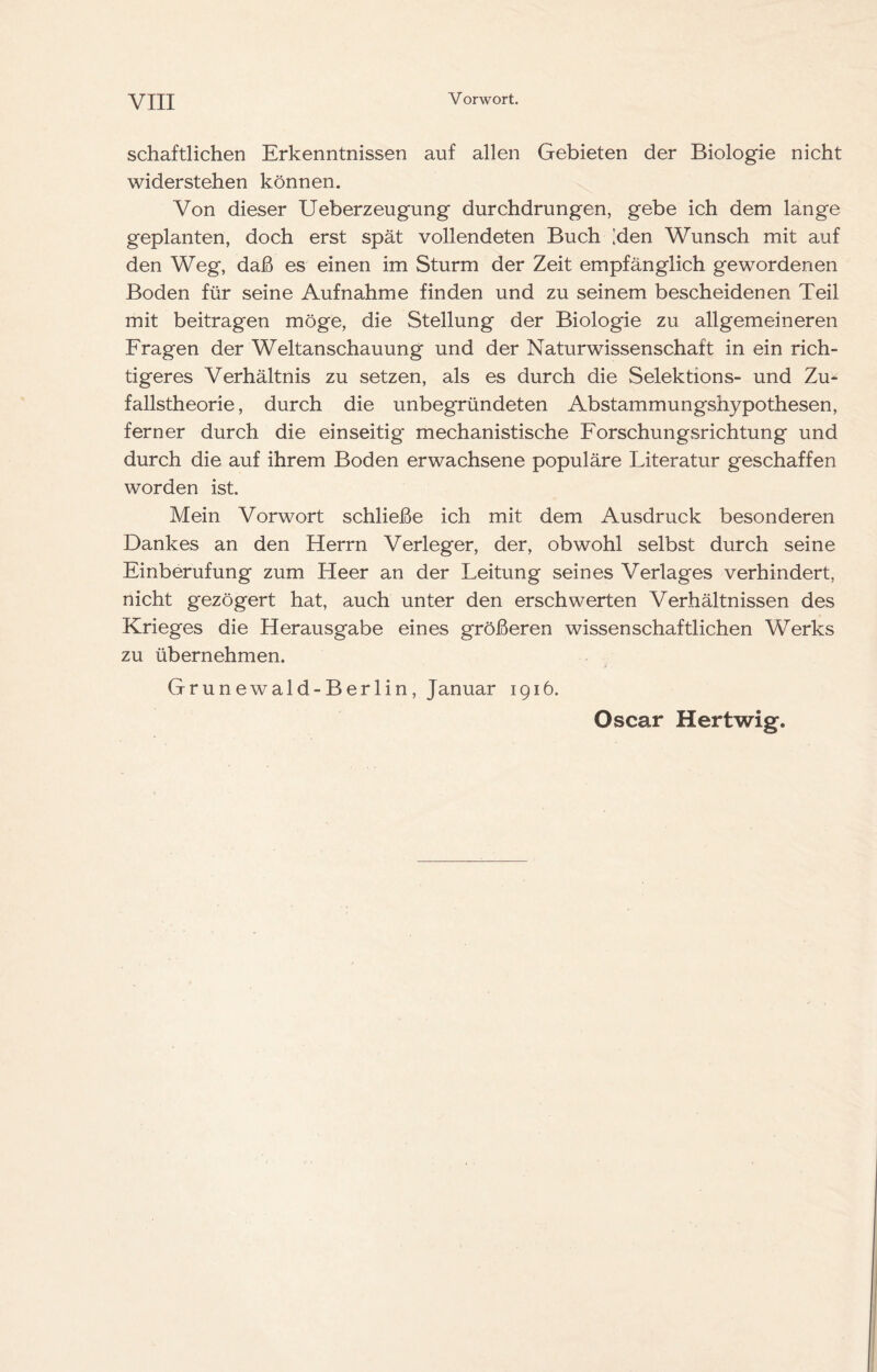 schaftlichen Erkenntnissen auf allen Gebieten der Biologie nicht widerstehen können. Von dieser Ueberzeugung durchdrungen, gebe ich dem lange geplanten, doch erst spät vollendeten Buch ;den Wunsch mit auf den Weg, daß es einen im Sturm der Zeit empfänglich gewordenen Boden für seine Aufnahme finden und zu seinem bescheidenen Teil mit beitragen möge, die Stellung der Biologie zu allgemeineren Fragen der Weltanschauung und der Naturwissenschaft in ein rich- tigeres Verhältnis zu setzen, als es durch die Selektions- und Zu^ fallstheorie, durch die unbegründeten Abstammungshypothesen, ferner durch die einseitig* mechanistische ForschungvSrichtung und durch die auf ihrem Boden erwachsene populäre Literatur geschaffen worden ist. Mein Vorwort schließe ich mit dem Ausdruck besonderen Dankes an den Herrn Verleger, der, obwohl selbst durch seine Einberufung zum Heer an der Leitung seines Verlages verhindert, nicht gezögert hat, auch unter den erschwerten Verhältnissen des Krieges die Herausgabe eines größeren wissenschaftlichen Werks zu übernehmen. Grunewald-Berlin, Januar 1916. Oscar Hertwig.