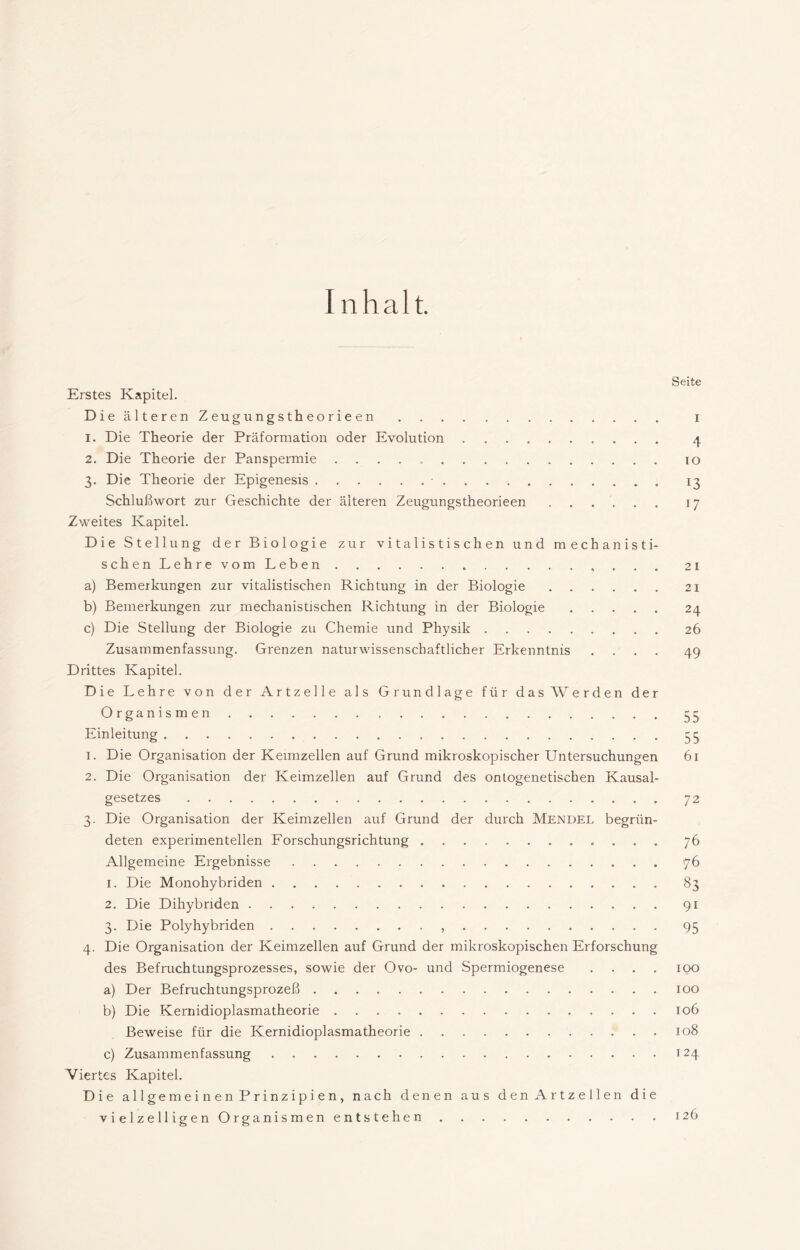 I nhalt. Seite Erstes Kapitel. DieälterenZeugungstheorieen i 1. Die Theorie der Präformation oder Evolution 4 2. Die Theorie der Panspermie 10 3. Die Theorie der Epigenesis 13 Schlußwort zur Geschichte der älteren Zeugungstheorieen 17 Zweites Kapitel. Die Stellung der Biologie zur vitalistischen und mechanisti- schen Lehre vom Leben . . . 21 a) Bemerkungen zur vitalistischen Richtung in der Biologie 21 b) Bemerkungen zur mechanistischen Richtung in der Biologie 24 c) Die Stellung der Biologie zu Chemie und Physik 26 Zusammenfassung. Grenzen naturwissenschaftlicher Erkenntnis .... 49 Drittes Kapitel. Die Lehre von der Artzelle als Grundlage für das AVerden der Organismen 33 Einleitung 33 1. Die Organisation der Keimzellen auf Grund mikroskopischer Untersuchungen 61 2. Die Organisation der Keimzellen auf Grund des onlogenetischen Kausal- gesetzes 72 3. Die Organisation der Keimzellen auf Grund der durch Mendel begrün- deten experimentellen Forschungsrichtung 76 Allgemeine Ergebnisse 76 1. Die Monohybriden 83 2. Die Dihybriden 91 3. Die Polyhybriden , 93 4. Die Organisation der Keimzellen auf Grund der mikroskopischen Erforschung des Befruchtungsprozesses, sowie der Ovo- und Spermiogenese .... 100 a) Der Befruchtungsprozeß 100 b) Die Kernidioplasmatheorie 106 Beweise für die Kernidioplasmatheorie 108 c) Zusammenfassung 124 Viertes Kapitel. Die allgemeinen Prinzipien, nach denen aus denArtzellen die vielzelligen Organismen entstehen 126