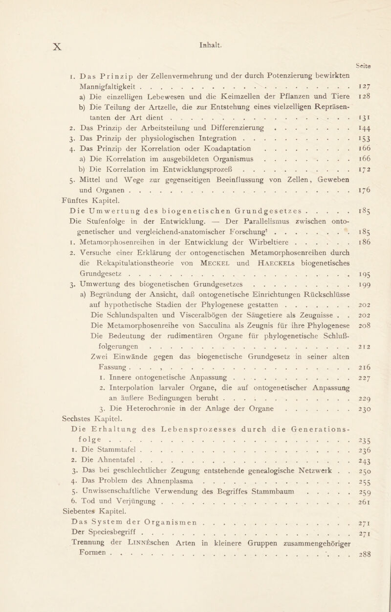 Seite 1. Das Prinzip der Zellenvermehrung und der durch Potenzierung bewirkten Mannigfaltigkeit 127 a) Die einzelligen Lebewesen und die Keimzellen der Pflanzen und Tiere 128 b) Die Teilung der Artzelle, die zur Entstehung eines vielzelligen Repräsen- tanten der Art dient 131 2. Das Prinzip der Arbeitsteilung und Differenzierung 144 3. Das Prinzip der physiologischen Integration 153 4. Das Prinzip der Korrelation oder Koadaptation 166 a) Die Korrelation im ausgebildeten Organismus 166 b) Die Korrelation im Entwicklungsprozeß 172 5. Mittel und Wege zur gegenseitigen Beeinflussung von Zellen, Geweben und Organen 176 Fünftes Kapitel. Die Um Wertung des biogenetischen Grundgesetzes 185 Die Stufenfolge in der Entwicklung. — Der Parallelismus zwischen onto- genetischer und vergleichend-anatomischer Forschung* 185 1. Metamorphosenreihen in der Entwicklung der Wirbeltiere 186 2. Versuche einer Erklärung der ontogenetischen Metamorphosenreihen durch die Rekapitulationstheorie von Meckel und Haeckels biogenetisches Grundgesetz 195 3. Umwertung des biogenetischen Grundgesetzes 199 a) Begründung der Ansicht, daß ontogenetische Einrichtungen Rückschlüsse auf hypothetische Stadien der Phylogenese gestatten 202 Die Schlundspalten und Visceralbögen der Säugetiere als Zeugnisse . . 202 Die Metamorphosenreihe von Sacculina als Zeugnis für ihre Phylogenese 208 Die Bedeutung der rudimentären Organe für phylogenetische Schluß- folgerungen 212 Zwei Einwände gegen das biogenetische Grundgesetz in seiner alten Fassung . . . , 216 1. Innere ontogenetische Anpassung 227 2. Interpolation larvaler Organe, die auf ontogenetischer Anpassung an äußere Bedingungen beruht 229 3. Die Heterochronie in der Anlage der Organe 230 Sechstes Kapitel. Die Erhaltung des Lebensprozesses durch die Generations- folge 235 1. Die Stammtafel 236 2. Die Ahnentafel 243 3. Das bei geschlechtlicher Zeugung entstehende genealogische Netzwerk . . 250 4. Das Problem des Ahnenplasma 255 5. Unwissenschaftliche Verwendung des Begriffes Stammbaum 259 6. Tod und Verjüngung 261 Siebentes Kapitel. Das System der Organismen 271 Der Speciesbegriff ....271 Trennung der LiNNij;schen Arten in kleinere Gruppen zusammengehöriger Formen , 288