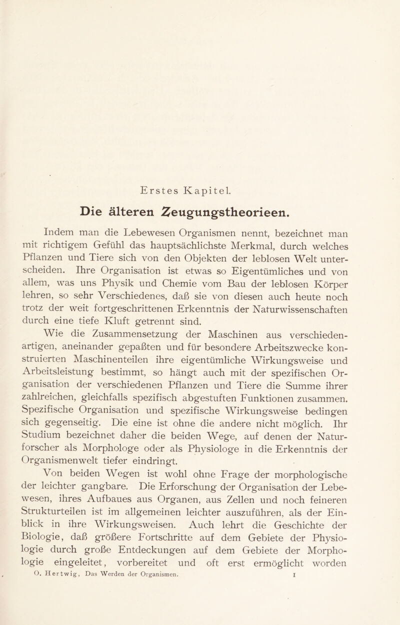 Erstes Kapitel. Die älteren Zeugungstheorieen. Indem man die Lebewesen Organismen nennt, bezeichnet man mit richtigem Gefühl das hauptsächlichste Merkmal, durch welches Pflanzen und Tiere sich von den Objekten der leblosen Welt unter- scheiden. Ihre Organisation ist etwas so Eigentümliches und von allem, was uns Physik und Chemie vom Bau der leblosen Körper lehren, so sehr Verschiedenes, daß sie von diesen auch heute noch trotz der weit fortgeschrittenen Erkenntnis der Naturwissenschaften durch eine tiefe Kluft getrennt sind. Wie die Zusammensetzung der Maschinen aus verschieden- artigen, aneinander gepaßten und für besondere Arbeitszwecke kon- struierten Maschinenteilen ihre eigentümliche Wirkungsweise und Arbeitsleistung bestimmt, so hängt auch mit der spezifischen Or- ganisation der verschiedenen Pflanzen und Tiere die Summe ihrer zahlreichen, gleichfalls spezifisch abgestuften Punktionen zusammen. Spezifische Organisation und spezifische Wirkungsweise bedingen sich gegenseitig. Die eine ist ohne die andere nicht möglich. Ihr Studium bezeichnet daher die beiden Wege, auf denen der Natur- forscher als Morphologe oder als Physiologe in die Erkenntnis der Organismenwelt tiefer eindringt. Von beiden Wegen ist wohl ohne Erage der morphologische der leichter gangbare. Die Erforschung der Organisation der Lebe- wesen, ihres Aufbaues aus Organen, aus Zellen und noch feineren Strukturteilen ist im allgemeinen leichter auszuführen, als der Ein- blick in ihre Wirkungsweisen. Auch lehrt die Geschichte der Biologie, daß größere Eortschritte auf dem Gebiete der Physio- logie durch große Entdeckungen auf dem Gebiete der Morpho- logie eingeleitet, vorbereitet und oft erst ermöglicht worden