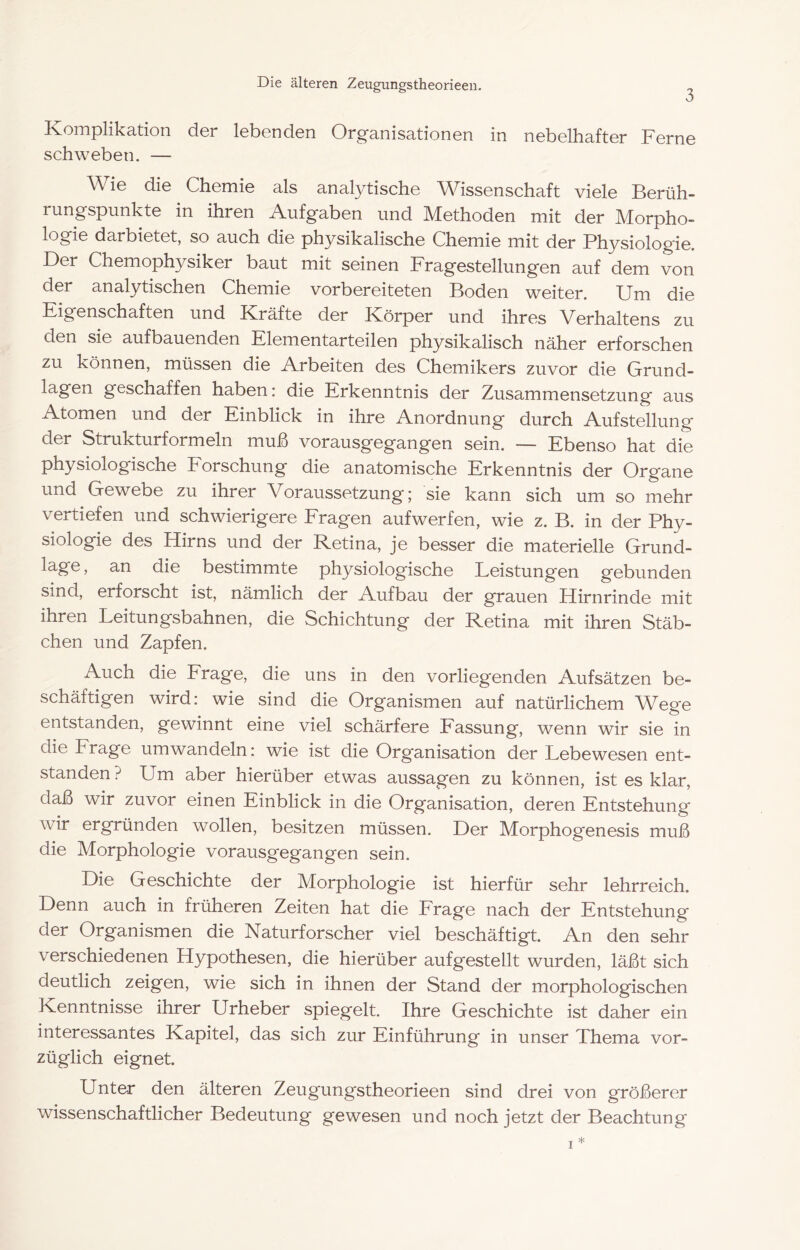 Die älteren Zeugungstheorieen. 3 Jvompliks-tion ci6r I6b6nci6n Org’ciniscitioncn in ncbclhnftnr Ferne schweben. — Wie die Chemie als analytische Wissenschaft viele Berüh- rungspunkte in ihren Aufgaben und Methoden mit der Morpho- logie darbietet, so auch die physikalische Chemie mit der Physiologie. Der Chemophysiker baut mit seinen Fragestellungen auf dem von der analytischen Chemie vorbereiteten Boden weiter. Um die Eigenschaften und Kräfte der Körper und ihres Verhaltens zu den sie aufbauenden Elementarteilen physikalisch näher erforschen zu können, müssen die Arbeiten des Chemikers zuvor die Grund- lagen geschaffen haben: die Erkenntnis der Zusammensetzung aus Atomen und der Einblick in ihre Anordnung durch Aufstellung d^r Strukturformeln muß vorausgegangen sein. — Ebenso hat die physiologische Eorschung die anatomische Erkenntnis der Organe und Gewebe zu ihrer Voraussetzung; sie kann sich um so mehr vertiefen und schwierigere Eragen aufwerfen, wie z. B. in der Phy- siologie des Hirns und der Retina, je besser die materielle Grund- lage , an die bestimmte physiologische Leistungen gebunden sind, erforscht ist, nämlich der Aufbau der grauen Hirnrinde mit ihren Leitungsbahnen, die Schichtung der Retina mit ihren Stäb- chen und Zapfen. Auch die Erage, die uns in den vorliegenden Aufsätzen be- schäftigen wird: wie sind die Organismen auf natürlichem Wege entstanden, gewinnt eine viel schärfere Eassung, wenn wir sie in die Erage umwandeln: wie ist die Organisation der Lebewesen ent- standen ? Um aber hierüber etwas aussagen zu können, ist es klar, daß wir zuvor einen Einblick in die Organisation, deren Entstehung wir ergründen wollen, besitzen müssen. Der Morphogenesis muß die Morphologie vorausgegangen sein. Die Geschichte der Morphologie ist hierfür sehr lehrreich. Denn auch in früheren Zeiten hat die Erage nach der Entstehung der Organismen die Naturforscher viel beschäftigt. An den sehr verschiedenen Hypothesen, die hierüber aufgestellt wurden, läßt sich deutlich zeigen, wie sich in ihnen der Stand der morphologischen Kenntnisse ihrer Urheber spiegelt. Ihre Geschichte ist daher ein interessantes Kapitel, das sich zur Einführung in unser Thema vor- züglich eignet. Unter den älteren Zeugungstheorieen sind drei von größerer wissenschaftlicher Bedeutung gewesen und noch jetzt der Beachtung I