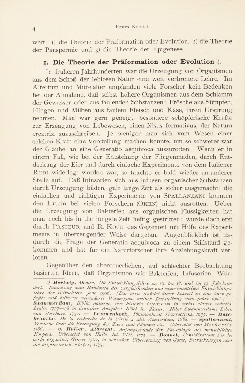 wert: i) die Theorie der Präformation oder Evolution, 2) die Theorie der Panspermie und 3) die Theorie der Epigenese. I. Die Theorie der Präformation oder Evolution i). In früheren Jahrhunderten war die Urzeugung von Organismen aus dem Schoß der leblosen Natur eine weit verbreitete Lehre. Im Altertum und Mittelalter empfanden viele Eorscher kein Bedenken bei der Annahme, daß selbst höhere Organismen aus dem Schlamm der Gewässer oder aus faulenden Substanzen: Erösche aus Sümpfen, Eliegen und Milben aus faulem Eleisch und Käse, ihren Ursprung nehmen. Man war gern geneigt, besondere schöpferische Kräfte zur Erzeugung von Lebewesen, einen Nisus formativus, der Natura creatrix zuzuschreiben. Je weniger man sich vom Wesen einer solchen Kraft eine Vorstellung machen konnte, um so schwerer war der Glaube an eine Generatio aequivoca auszurotten. Wenn er in einem Eall, wie bei der Entstehung der Eliegenmaden, durch Ent- deckung der Eier und durch einfache Experimente von dem Italiener Redi widerlegt worden war, so tauchte er bald wieder an anderer Stelle auf. Daß Infusorien sich aus Infusen organischer Substanzen durch Urzeugung bilden, galt lange Zeit als sicher ausgemacht; die einfachen und richtigen Experimente von Spallanzani konnten den Irrtum bei vielen Eorschern (Oken) nicht ausrotten. Ueber die Urzeugung von Bakterien aus organischen Elüssigkeiten hat man noch bis in die jüngste Zeit heftig gestritten; wurde doch erst durch Pasteur und R. Koch das Gegenteil mit Hilfe des Experi- ments in überzeugender Weise dargetan. Augenblicklich ist da- durch die Erage der Generatio aequivoca zu einem Stillstand ge- kommen und hat für die Naturforscher ihre Anziehungskraft ver- loren. Gegenüber den abenteuerlichen, auf schlechter Beobachtung basierten Ideen, daß Organismen wie Bakterien, Infusorien, Wür- ■b Hertwigf Oscav, Die Entwicklungslehre im i6. bis i8. und im ig- Jahrhun- dert. Einleitu7ig zum Handbuch der vergleichenden und experimentellen Entwickhmgs- lehre der Wirbeltiere., Jena igo6. (Das ei'ste Kapitel dieser Schrift ist eine kurz ge- faßte und teilweise veränderte Wiedergabe meiner Darstellung vom Jahre igoö.J — Swa'tyiTnevdam f Biblia naturae, sive historia insectorum in certas classes reducta. Leiden /7J7 3^ deutscher Ausgabe: Bibel der Natui'. Nebst Swammerdams Leben van Boerhave^ — Leeiiwenhoelc, Philosophical Transactions., 16'j'j. — Male- branche, De la recherche de la verite 4 edit. Amsterdam., 1688. — Spallanzani, Versuche über die Erzeugung der Tiere und Pflanzen etc. Uebersetzt von Michae lis. iy86. — V. Haller, Albrecht, Anfangsgründe der Physiologie des menschlichen Körpers. Uebersetzt von Halle, Bd. VLH, 7775. — Bonnet, Considerations sur les corps organises, Geneve 1^62, in deutscher Uebersetzung von Goeze, Betrachtungen über die organisierten Körper, U75-