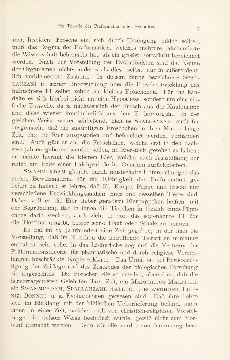 5 mer, Insekten, Frösche etc. sich durch Urzeugung bilden sollten, muß das Dogma der Präformation, welches mehrere Jahrhunderte die Wissenschaft beherrscht hat, als ein großer Fortschritt bezeichnet werden. Nach der Vorstellung der Evolutionisten sind die Keime der Organismen nichts anderes als diese selbst, nur in außerordent- lich verkleinertem Zustand. In diesem Sinne bezeichnete Spal- LANZANI in seiner Untersuchung über die Froschentwicklung das befruchtete Ei selbst schon als kleines Eröschchen. Eür ihn han- delte es sich hierbei nicht um eine Hypothese, sondern um eine ein- fache Tatsache, da ja nachweislich der Frosch aus der Kaulquappe und diese wieder kontinuierlich aus dem Ei hervorgeht. In der gleichen Weise weiter schließend, hielt es Spallanzani auch für ausgemacht, daß die zukünftigen Fröschchen in ihrer Mutter lange Zeit, ehe die Eier ausgestoßen und befruchtet werden, vorhanden sind. Auch gibt er an, die Fröschchen, welche erst in den näch- sten Jahren geboren werden sollen, im Eierstock gesehen zu haben; er meinte hiermit die kleinen Eier, welche nach Ausstoßung- der reifen am Ende einer Laichperiode irn Ovarium Zurückbleiben. SwAMMERDAM glaubte durch musterhafte Untersuchungen das meiste Beweismaterial für die Richtigkeit der Präformation ge- liefert zu haben: er lehrte, daß Ei, Raupe, Puppe und Insekt nur verschiedene Entwicklungsstadien eines und desselben Tieres sind. Daher will er die Eier lieber geradezu Eierpüppchen heißen, mit der Begründung, daß in ihnen die Tierchen in Gestalt eines Püpp- chens darin stecken; auch zieht er vor, das sogenannte Ei, das die Tierchen umgibt, besser seine Haut oder Schale zu nennen. Es hat im ig. Jahrhundert eine Zeit gegeben, in der man die Vorstellung, daß im Ei schon die betreffende Tierart en miniature enthalten sein solle, in das Lächerliche zog und die Vertreter der Präformationstheorie für phantastische und durch religiöse Vorstel- lungen beschränkte Köpfe erklärte. Das Urteil ist bei Berücksich- tigung der Zeitlage und des Zustandes der biologischen Forschung ein ungerechtes. Die Forscher, die so urteilen, übersehen, daß die hervorragendsten Gelehrten ihrer Zeit, ein Marcellus Malpighi, ein SwAMMERDAM, Spallanzani, Haller, Leeuwenhoek, Leib- Niz, Bonnet u. a. Evolutionisten gewesen sind. Daß ihre Lehre sich im Einklang mit der biblischen Ueberlieferung befand, kann ihnen in einer Zeit, welche noch von christlich-religiösen Vorstel- lungen in tiefster Weise beeinflußt wurde, gewiß nicht zum Vor- wurf gemacht werden. Denn wir alle werden von den tonangeben-