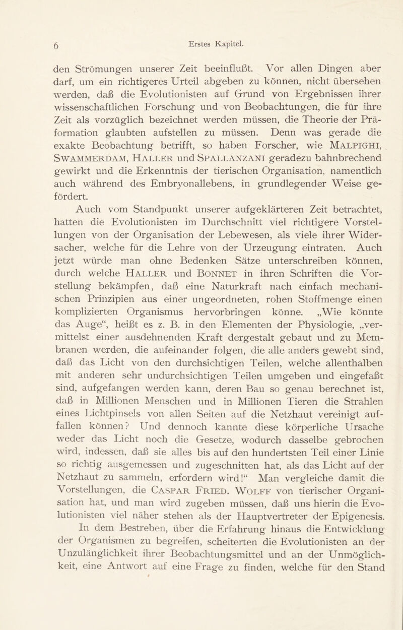 den Strömungen unserer Zeit beeinflußt. Vor allen Dingen aber darf, um ein richtigeres Urteil abgeben zu können, nicht übersehen werden, daß die Evolutionisten auf Grund von Ergebnissen ihrer wissenschaftlichen Eorschung und von Beobachtungen, die für ihre Zeit als vorzüglich bezeichnet werden müssen, die Theorie der Prä- formation glaubten auf stellen zu müssen. Denn was gerade die exakte Beobachtung betrifft, so haben Eorscher, wie Malpighi, SwAMMERDAM, Haller und Spallanzani geradezu bahnbrechend gewirkt und die Erkenntnis der tierischen Organisation, namentlich auch während des Embryonallebens, in grundlegender Weise ge- fördert. Auch vom Standpunkt unserer aufgeklärteren Zeit betrachtet, hatten die Evolutionisten im Durchschnitt viel richtigere Vorstel- lungen von der Organisation der Lebewesen, als viele ihrer Wider- sacher, welche für die Lehre von der Urzeugung eintraten. Auch jetzt würde man ohne Bedenken Sätze unterschreiben können, durch welche Haller und Bonnet in ihren Schriften die Vor- stellung bekämpfen, daß eine Naturkraft nach einfach mechani- schen Prinzipien aus einer ungeordneten, rohen Stoffmenge einen komplizierten Organismus hervorbringen könne. „Wie könnte das Auge“, heißt es z. B. in den Elementen der Physiologie, „ver- mittelst einer ausdehnenden Kraft dergestalt gebaut und zu Mem- branen werden, die aufeinander folgen, die alle anders gewebt sind, daß das Licht von den durchsichtigen Teilen, welche allenthalben mit anderen sehr undurchsichtigen Teilen umgeben und eingefaßt sind, aufgefangen werden kann, deren Bau so genau berechnet ist, daß in Millionen Menschen und in Millionen Tieren die Strahlen eines Lichtpinsels von allen Seiten auf die Netzhaut vereinigt auf- fallen können? Und dennoch kannte diese körperliche Ursache weder das Licht noch die Gesetze, wodurch dasselbe gebrochen wird, indessen, daß sie alles bis auf den hundertsten Teil einer Linie so richtig ausgemessen und zugeschnitten hat, als das Licht auf der Netzhaut zu sammeln, erfordern wird!“ Man vergleiche damit die Vorstellungen, die Caspar Eried. Wolfe von tierischer Organi- sation hat, und man wird zugeben müssen, daß uns hierin die Evo- lutionisten viel näher stehen als der Hauptvertreter der Epigenesis. In dem Bestreben, über die Erfahrung hinaus die Entwicklung der Organismen zu begreifen, scheiterten die Evolutionisten an der Unzulänglichkeit ihrer Beobachtungsmittel und an der Unmöglich- keit, eine Antwort auf eine Erage zu finden, welche für den Stand