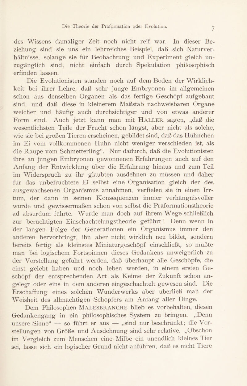 7 des Wissens damaliger Zeit noch nicht reif war. In dieser Be- ziehung sind sie uns ein lehrreiches Beispiel, daß sich Naturver- hältnisse, solange sie für Beobachtung und Experiment gleich un- zugänglich sind, nicht einfach durch Spekulation philosophisch erfinden lassen. Die Evolutionisten standen noch auf dem Boden der Wirklich- keit bei ihrer Lehre, daß sehr junge Embryonen im allgemeinen schon aus denselben Organen als das fertige Geschöpf aufgebaut sind, und daß diese in kleinerem Maßstab nachweisbaren Organe weicher und häufig auch durchsichtiger und von etwas anderer Form sind. Auch jetzt kann man mit Haller sagen, „daß die wesentlichsten Teile der Frucht schon längst, aber nicht als solche, wie sie bei großen Tieren erscheinen, gebildet sind, daß das Hühnchen im Ei vom vollkommenen Huhn nicht weniger verschieden ist, als die Raupe vom Schmetterling“. Nur dadurch^, daß die Evolutionisten ihre an jungen Embryonen gewonnenen Erfahrungen auch auf den Anfang der Entwicklung über die Erfahrung hinaus und zum Teil im Widerspruch zu ihr glaubten ausdehnen zu müssen und daher für das unbefruchtete Ei selbst eine Organisation gleich der des ausgewachsenen Organismus annahmen, verfielen sie in einen Irr- tum, der dann in seinen Konsequenzen immer verhängnisvoller wurde und gewissermaßen schon von selbst die Präformationstheorie ad absurdum führte. Wurde man doch auf ihrem Wege schließlich zur berüchtigten Einschachtelungstheorie geführt! Denn wenn in der langen Folge der Generationen ein Organismus immer den anderen hervorbringt, ihn aber nicht wirklich neu bildet, sondern bereits fertig als kleinstes Miniaturgeschöpf einschließt, so mußte man bei logischem Fortspinnen dieses Gedankens unweigerlich zu der Vorstellung geführt werden, daß überhaupt alle Geschöpfe, die einst gelebt haben und noch leben werden, in einem ersten Ge- schöpf der entsprechenden Art als Keime der Zukunft schon an- gelegt oder eins in dem anderen eingeschachtelt gewesen sind. Die Erschaffunsf eines solchen Wunderwerks aber überließ man der Weisheit des allmächtigen Schöpfers am Anfang aller Dinge. Dem Philosophen Malesbranche blieb es Vorbehalten, diesen Gedankengang in ein philosophisches System zu bringen. „Denn unsere Sinne“ — so führt er aus — „sind nur beschränkt; die Vor- stellungen von Größe und Ausdehnung sind sehr relative. „Obschon im Vergleich zum Menschen eine Milbe ein unendlich kleines Tier sei, lasse sich ein logischer Grund nicht anführen, daß es nicht Tiere