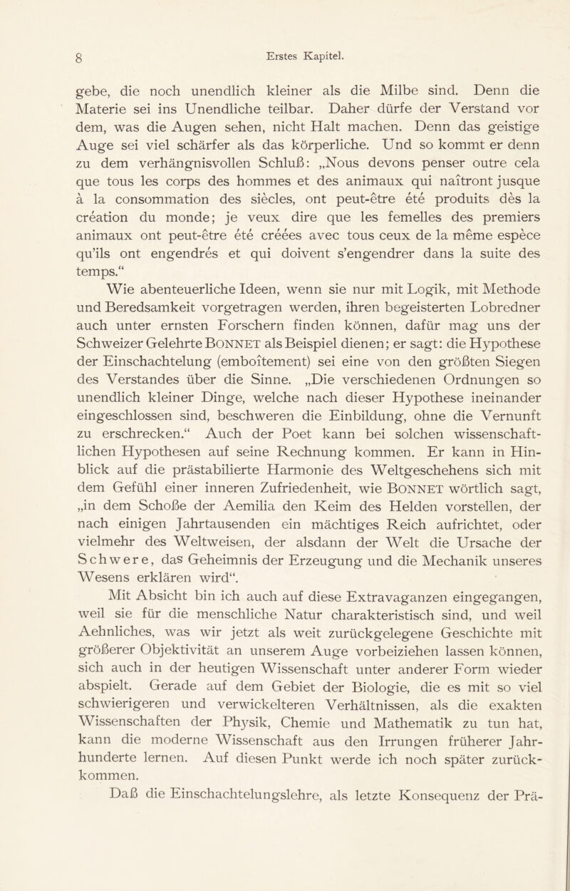 gebe, die noch unendlich kleiner als die Milbe sind. Denn die Materie sei ins Unendliche teilbar. Daher dürfe der Verstand vor dem, was die Augen sehen, nicht Halt machen. Denn das geistige Auge sei viel schärfer als das körperliche. Und so kommt er denn zu dem verhängnisvollen Schluß: „Nous devons penser outre cela que tous les corps des hommes et des animaux qui naitront jusque ä la consommation des siecles, ont peut-etre ete produits des la Creation du monde; je veux dire que les femelles des premiers animaux ont peut-etre ete creees avec tous ceux de la meme espece qu’ils ont engendres et qui doivent s’engendrer dans la suite des temps.“ Wie abenteuerliche Ideen, wenn sie nur mit Logik, mit Methode und Beredsamkeit vorgetragen werden, ihren begeisterten Lobredner auch unter ernsten Forschern finden können, dafür mag uns der Schweizer Gelehrte Bonnet als Beispiel dienen; er sagt: die Hypothese der Einschachtelung (emboitement) sei eine von den größten Siegen des Verstandes über die Sinne. „Die verschiedenen Ordnungen so unendlich kleiner Dinge, welche nach dieser Hypothese ineinander eingeschlossen sind, beschweren die Einbildung, ohne die Vernunft zu erschrecken.“ Auch der Poet kann bei solchen wissenschaft- lichen Hypothesen auf seine Rechnung kommen. Er kann in Hin- blick auf die prästabilierte Harmonie des Weltgeschehens sich mit dem Gefühl einer inneren Zufriedenheit, wie BONNET wörtlich sagt, „in dem Schoße der Aemilia den Keim des Helden vorstellen, der nach einigen Jahrtausenden ein mächtiges Reich auf richtet, oder vielmehr des Weltweisen, der alsdann der Welt die Ursache der Schwere, das Geheimnis der Erzeugung und die Mechanik unseres Wesens erklären wird“. Mit Absicht bin ich auch auf diese Extravaganzen eingegangen, weil sie für die menschliche Natur charakteristisch sind, und weil Aehnliches, was wir jetzt als weit zurückgelegene Geschichte mit größerer Objektivität an unserem Auge vorbeiziehen lassen können, sich auch in der heutigen Wissenschaft unter anderer Form wieder abspielt. Gerade auf dem Gebiet der Biologie, die es mit so viel schwierigeren und verwinkelteren Verhältnissen, als die exakten Wissenschaften der Ph3^sik, Chemie und Mathematik zu tun hat, kann die moderne Wissenschaft aus den Irrungen früherer Jahr- hunderte lernen. Auf diesen Punkt werde ich noch später zurück- kommen. Daß die Einschachtelungslehre, als letzte Konsequenz der Prä-