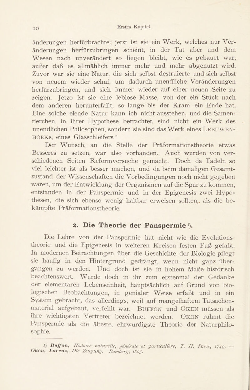 IO änderungen herfürbrachte; jetzt ist sie ein Werk, welches nur Ver- änderungen herfürzubringen scheint, in der Tat aber und dem Wesen nach unverändert so liegen bleibt, wie es gebauet war, außer daß es allmählich immer mehr und mehr abgenutzt wird. Zuvor war sie eine Natur, die sich selbst destruierte und sich selbst von neuem wieder schuf, um dadurch unendliche Veränderungen herfürzubringen, und sich immer wieder auf einer neuen Seite zu zeigen. Jetzo ist sie eine leblose Masse, von der ein Stück nach dem anderen herunterfällt, so lange bis der Kram ein Ende hat. Eine solche elende Natur kann ich nicht ausstehen, und die Samen- tierchen, in ihrer Hypothese betrachtet, sind nicht ein Werk des unendlichen Philosophen, sondern sie sind das Werk eines Leeuwen- HOEKs, eines Glasschleifers.“ Der Wunsch, an die Stelle der Präformationstheorie etwas Besseres zu setzen, war also vorhanden. Auch wurden von ver- schiedenen Seiten Reform versuche gemacht. Doch da Tadeln so viel leichter ist als besser machen, und da beim damaligen Gesamt- zustand der Wissenschaften die Vorbedingungen noch nicht gegeben waren, um der Entwicklung der Organismen auf die Spur zu kommen, entstanden in der Panspermie und in der Epigenesis zwei Hypo- thesen, die sich ebenso wenig haltbar erweisen sollten,, als die be- kämpfte Präformationstheorie. 2. Die Theorie der Panspermie^). Die Lehre von der Panspermie hat nicht wie die Evolutions- theorie und die Epigenesis in weiteren Kreisen festen Euß gefaßt. In modernen Betrachtungen über die Geschichte der Biologie pflegt sie häufig in den Hintergrund gedrängt, wenn nicht ganz über- gangen zu werden. Und doch ist sie in hohem Maße historisch beachtenswert. Wurde doch in ihr zum erstenmal der Gedanke der elementaren Lebenseinheit, hauptsächlich auf Grund von bio- logischen Beobachtungen, in genialer Weise erfaßt und in ein System gebracht, das allerdings, weil auf mangelhaftem Tatsachen- material aufgebaut, verfehlt war. Buffon und Oken müssen als ihre wichtigsten Vertreter bezeichnet werden. Oken rühmt die Panspermie als die älteste, ehrwürdigste Theorie der Naturphilo- sophie. i) Buffon, Histoire naturelle, generale et particuliere, T. //, Paris, 174g. — Ohen, Lorenz, Die Zeugung. Bamberg, 1805.