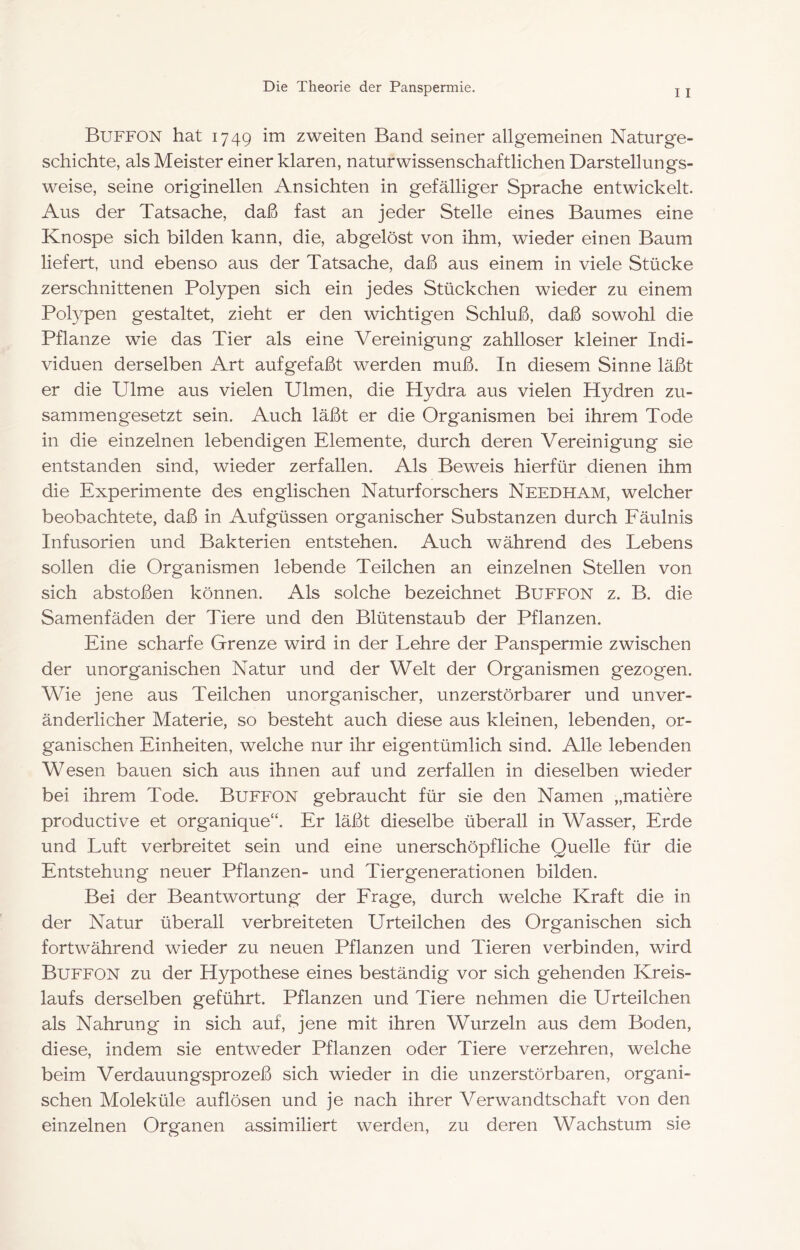 Buffon hat 1749 im zweiten Band seiner allgemeinen Naturge- schichte, als Meister einer klaren, naturwissenschaftlichen Darstellungs- weise, seine originellen Ansichten in gefälliger Sprache entwickelt. Aus der Tatsache, daß fast an jeder Stelle eines Baumes eine Knospe sich bilden kann, die, abgelöst von ihm, wieder einen Baum liefert, und ebenso aus der Tatsache, daß aus einem in viele Stücke zerschnittenen Polypen sich ein jedes Stückchen wieder zu einem Polypen gestaltet, zieht er den wichtigen Schluß, daß sowohl die Pflanze wie das Tier als eine Vereinigung zahlloser kleiner Indi- viduen derselben Art aufgefaßt werden muß. In diesem Sinne läßt er die Ulme aus vielen Ulmen, die Hydra aus vielen Hydren zu- sammengesetzt sein. Auch läßt er die Organismen bei ihrem Tode in die einzelnen lebendigen Elemente, durch deren Vereinigung sie entstanden sind, wieder zerfallen. Als Beweis hierfür dienen ihm die Experimente des englischen Naturforschers Needham, welcher beobachtete, daß in Aufgüssen organischer Substanzen durch Eäulnis Infusorien und Bakterien entstehen. Auch während des Lebens sollen die Organismen lebende Teilchen an einzelnen Stellen von sich abstoßen können. Als solche bezeichnet Buffon z. B. die Samenfäden der Tiere und den Blütenstaub der Pflanzen. Eine scharfe Grenze wird in der Lehre der Panspermie zwischen der unorganischen Natur und der Welt der Organismen gezogen. Wie jene aus Teilchen unorganischer, unzerstörbarer und unver- änderlicher Materie, so besteht auch diese aus kleinen, lebenden, or- ganischen Einheiten, welche nur ihr eigentümlich sind. Alle lebenden Wesen bauen sich aus ihnen auf und zerfallen in dieselben wieder bei ihrem Tode. Buffon gebraucht für sie den Namen „matiere productive et organique“. Er läßt dieselbe überall in Wasser, Erde und Luft verbreitet sein und eine unerschöpfliche Quelle für die Entstehung neuer Pflanzen- und Tiergenerationen bilden. Bei der Beantwortung der Trage, durch welche Kraft die in der Natur überall verbreiteten Urteilchen des Organischen sich fortwährend wieder zu neuen Pflanzen und Tieren verbinden, wird Buffon zu der Hypothese eines beständig vor sich gehenden Kreis- laufs derselben geführt. Pflanzen und Tiere nehmen die Urteilchen als Nahrung in sich auf, jene mit ihren Wurzeln aus dem Boden, diese, indem sie entweder Pflanzen oder Tiere verzehren, welche beim Verdauungsprozeß sich wieder in die unzerstörbaren, organi- schen Moleküle auflösen und je nach ihrer Verwandtschaft von den einzelnen Organen assimiliert werden, zu deren Wachstum sie