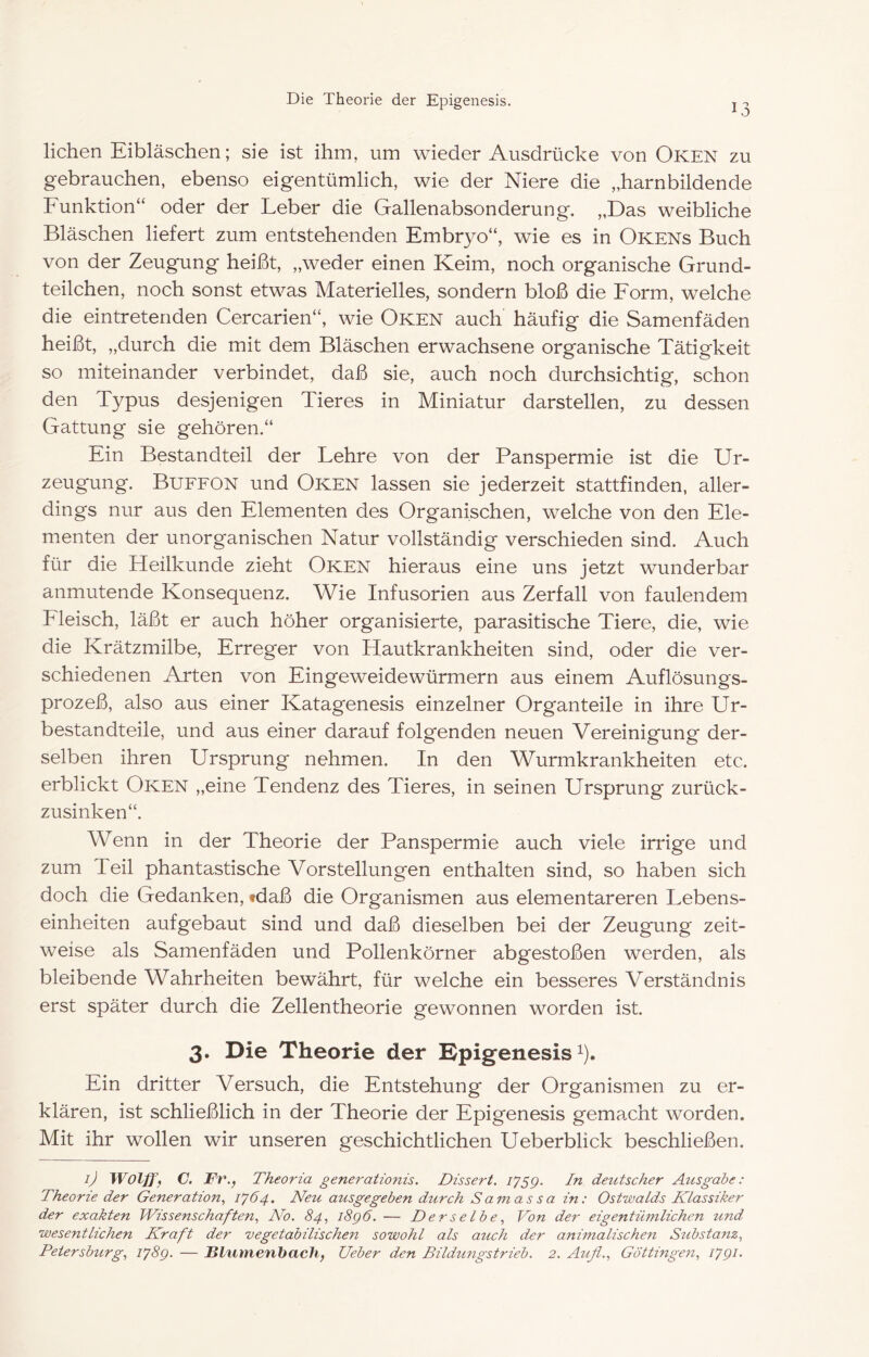 13 liehen Eibläschen; sie ist ihm, um wieder Ausdrücke von Oken zu gebrauchen, ebenso eigentümlich, wie der Niere die „harnbildende Funktion“ oder der Leber die Gallenabsonderung. „Das weibliche Bläschen liefert zum entstehenden Embryo“, wie es in Okens Buch von der Zeugung heißt, „weder einen Keim, noch organische Grund- teilchen, noch sonst etwas Materielles, sondern bloß die Form, welche die eintretenden Cercarien“, wie Oken auch häufig die Samenfäden heißt, „durch die mit dem Bläschen erwachsene organische Tätigkeit so miteinander verbindet, daß sie, auch noch durchsichtig, schon den Typus desjenigen Tieres in Miniatur darstellen, zu dessen Gattung sie gehören.“ Ein Bestandteil der Lehre von der Panspermie ist die Ur- zeugung. Buffon und Oken lassen sie jederzeit stattfinden, aller- dings nur aus den Elementen des Organischen, welche von den Ele- menten der unorganischen Natur vollständig verschieden sind. Auch für die Heilkunde zieht Oken hieraus eine uns jetzt wunderbar anmutende Konsequenz. Wie Infusorien aus Zerfall von faulendem Fleisch, läßt er auch höher organisierte, parasitische Tiere, die, wie die Krätzmilbe, Erreger von Hautkrankheiten sind, oder die ver- schiedenen Arten von Eingeweidewürmern aus einem Auflösungs- prozeß, also aus einer Katagenesis einzelner Organteile in ihre Ur- bestandteile, und aus einer darauf folgenden neuen Vereinigung der- selben ihren Ursprung nehmen. In den Wurmkrankheiten etc. erblickt Oken „eine Tendenz des Tieres, in seinen Ursprung zurück- zusinken“. Wenn in der Theorie der Panspermie auch viele irrige und zum Teil phantastische Vorstellungen enthalten sind, so haben sich doch die Gedanken, fdaß die Organismen aus elementareren Lebens- einheiten aufgebaut sind und daß dieselben bei der Zeugung zeit- weise als Samenfäden und Pollenkörner abgestoßen werden, als bleibende Wahrheiten bewährt, für welche ein besseres Verständnis erst später durch die Zellentheorie gewonnen worden ist. 3. Die Theorie der Dpigenesis i). Ein dritter Versuch, die Entstehung der Organismen zu er- klären, ist schließlich in der Theorie der Epigenesis gemaxht worden. Mit ihr wollen wir unseren geschichtlichen Ueberblick beschließen. ij Wolff, C. Fr., Theoria generationis. Dissert. 1759. deutscher Atisgabe: Theorie der Generation, 1764. Neu ausgegeben durch Samassa in: OstwaLds Klassiker der exakten Wissenschaften, No. 84, i8g6. — Derselbe, Von der eigentümlichen und wesentlichen Kraft der vegetabilischen sowohl als auch der animalischen Siibstanz,